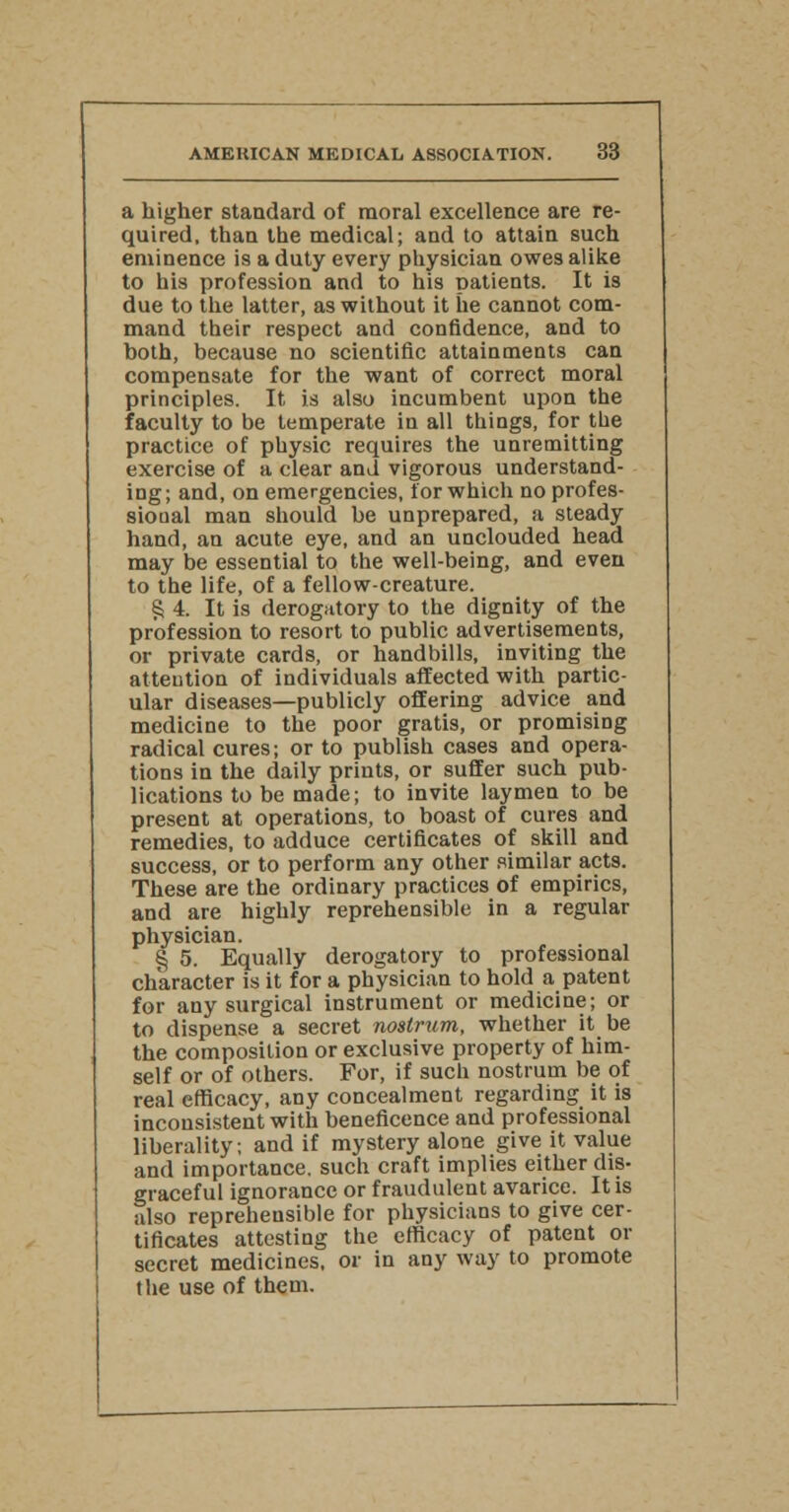 a higher standard of moral excellence are re- quired, than the medical; and to attain such eminence is a duty every physician owes alike to his profession and to his patients. It is due to the latter, as without it he cannot com- mand their respect and confidence, and to both, because no scientific attainments can compensate for the want of correct moral principles. It is also incumbent upon the faculty to be temperate in all things, for the practice of physic requires the unremitting exercise of a clear and vigorous understand- ing; and, on emergencies, for which no profes- sional man should be unprepared, a steady hand, an acute eye, and an unclouded head may be essential to the well-being, and even to the life, of a fellow-creature. § 4. It is derogatory to the dignity of the profession to resort to public advertisements, or private cards, or handbills, inviting the attention of individuals affected with partic- ular diseases—publicly offering advice and medicine to the poor gratis, or promising radical cures; or to publish cases and opera- tions in the daily prints, or suffer such pub- lications to be made; to invite laymen to be present at operations, to boast of cures and remedies, to adduce certificates of skill and success, or to perform any other similar acts. These are the ordinary practices of empirics, and are highly reprehensible in a regular physician. § 5. Equally derogatory to professional character is it for a physician to hold a patent for any surgical instrument or medicine; or to dispense a secret nostrum, whether it be the composition or exclusive property of him- self or of others. For, if such nostrum be of real efficacy, any concealment regarding it is inconsistent with beneficence and professional liberality; and if mystery alone give it value and importance, such craft implies either dis- graceful ignorance or fraudulent avarice. It is also repreheusible for physicians to give cer- tificates attesting the efficacy of patent or secret medicines, or in any way to promote the use of them.