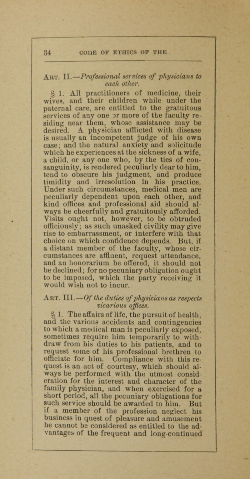 ;il CODE OK l l lllt> OF THH Ajbt. II.—Professional services of physician* to each other. § 1. All practitioners of medicine, their wives, and their children while under the paternal care, are entitled to the gratuitous services of auy one :>r more of the faculty re- siding near them, whose assistance may be desired. A physician afflicted with disease is usually an incompetent judge of his own case; and the natural anxiety and solicitude which he experiences at the sickness of a wife, a child, or any one who, by the ties of con- sanguinity, is rendered peculiarly dear to him, tend to obscure his judgment, and produce timidity and irresolution in his practice. Under such circumstances, medical men are peculiarly dependent upon each other, and kind offices and professional aid should al- ways be cheerfully and gratuitously afforded. Visits ought not, however, to be obtruded officiously; as such unasked civility may give rise to emharrassment, or interfere with that choice on which confidence depends. But, if a distant member of the faculty, whose cir- cumstances are affluent, request attendance, and au honorarium be offered, it should not be declined; for no pecuniary obligation ought to be imposed, which the party receiving it would wish not to incur. Art. III.—Of the duties of physicians as respects vicarious offices. § 1. The affairs of life, the pursuit of health, and the various accidents and contingencies to which a medical man is peculiarly exposed, sometimes require him temporarily to with- draw from his duties to his patients, and to request some of his professional brethren to officiate for him. Compliance with this re- quest is an act of courtesy, which should al- ways be performed with the utmost consid- eration for the interest and character of the family physician, aad when exercised for a short period, all the pecuniary obligations for such service should be awarded to him. But if a member of the profession neglect his business in quest of pleasure aud amusement he cannot be considered as entitled to the ad- vantages of the frequent and long-continued