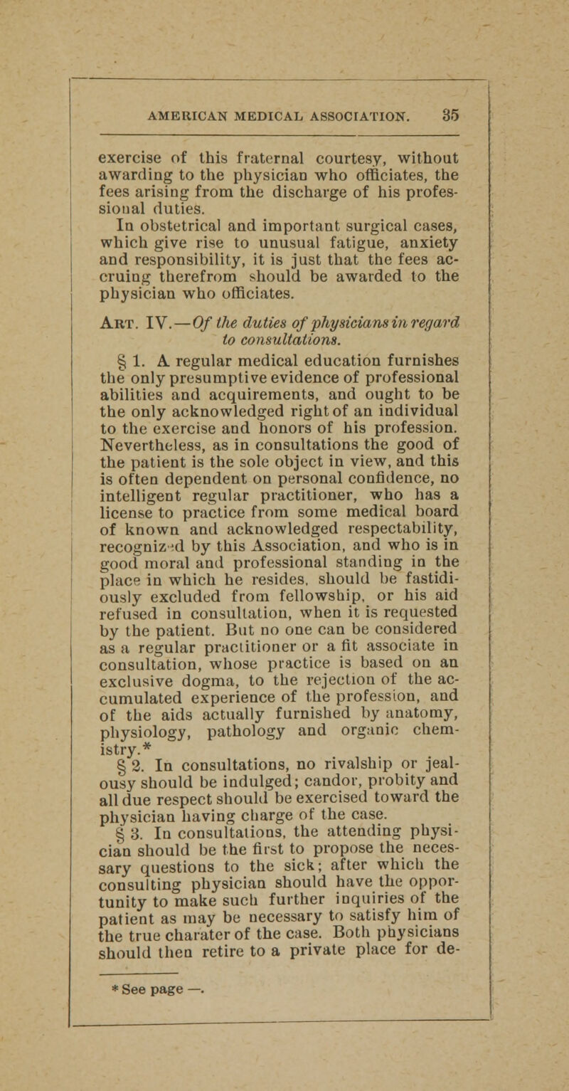 exercise of this fraternal courtesy, without awarding to the physician who officiates, the fees arising from the discharge of his profes- sional duties. In obstetrical and important surgical cases, which give rise to unusual fatigue, anxiety and responsibility, it is just that the fees ac- cruing therefrom should be awarded to the physician who officiates. Art. IV.—Of the duties of physicians in regard to consultations. § 1. A regular medical education furnishes the only presumptive evidence of professional abilities and acquirements, and ought to be the only acknowledged right of an individual to the exercise and honors of his profession. Nevertheless, as in consultations the good of the patient is the sole object in view, and this is often dependent on personal confidence, no intelligent regular practitioner, who has a license to practice from some medical board of known and acknowledged respectability, recognized by this Association, and who is in good moral and professional standing in the place in which he resides, should be fastidi- ously excluded from fellowship, or his aid refused in consultation, when it is requested by the patient. But no one can be considered as a regular practitioner or a fit associate in consultation, whose practice is based on an exclusive dogma, to the rejection of the ac- cumulated experience of the profession, and of the aids actually furnished by anatomy, physiology, pathology and organic chem- istry.* § 2. In consultations, no rivalship or jeal- ousy should be indulged; candor, probity and all due respect should be exercised toward the physician having charge of the case. § 3. In consultations, the attending physi- cian should be the first to propose the neces- sary questions to the sick; after which the consulting physician should have the oppor- tunity to make such further inquiries of the patient as may be necessary to satisfy him of the true charater of the case. Both physicians should then retire to a private place for de- * See page —.
