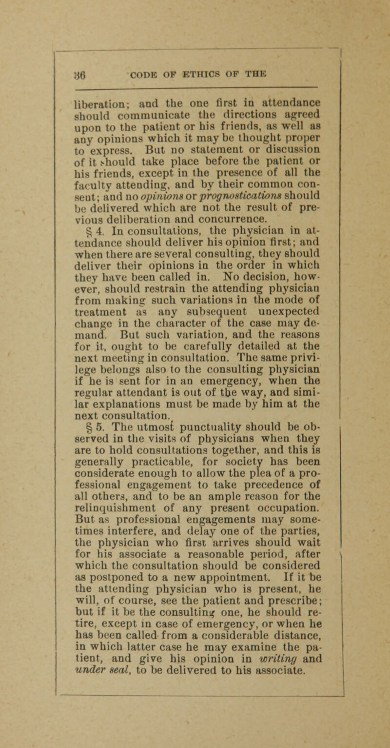JJ6 COOK OF FTHICS OF THE liberation; and the one first in attendance should communicate the directions agreed upon to the patient or his friends, as well as any opinions which it maybe thought proper to express. But no statement or discussion of it should take place before the patient or his friends, except in the presence of all the faculty attending, and by their common con- seut; and no opinions or prognostications should be delivered which are not the result of pre- vious deliberation and concurrence. § 4. In consultations, the physician in at- tendance should deliver his opinion first; and when there are several consulting, they should deliver their opinions in the order in which they have been called in. No decision, how- ever, should restrain the attending physician from making such variations in the mode of treatment as any subsequent unexpected change in the character of the case may de- mand. But such variation, and the reasons for it, ought to be carefully detailed at the next meeting in consultation. The same privi- lege belongs also to the consulting physician if he is sent for in an emergency, when the regular attendant is out of the way, and simi- lar explanations must be made by him at the next consultation. § 5. The utmost punctuality should be ob- served in the visits of physicians when they are to hold consultations together, and this is generally practicable, for society has been considerate enough to allow the plea of a pro- fessional engagement to take precedence of all others, and to be an ample reason for the relinquishment of any present occupation. But as professional engagements may some- times interfere, and delay one of the parties, the physician who first arrives should wait for his associate a reasonable period, after which the consultation should be considered as postponed to a new appointment. If it be the attending physician who is present, he will, of course, see the patient and prescribe; but if it be the consulting one, he should re- tire, except in case of emergency, or when he has been called from a considerable distance, in which latter case he may examine the pa- tient, and give his opinion in writing and under seal, to be delivered to his associate.