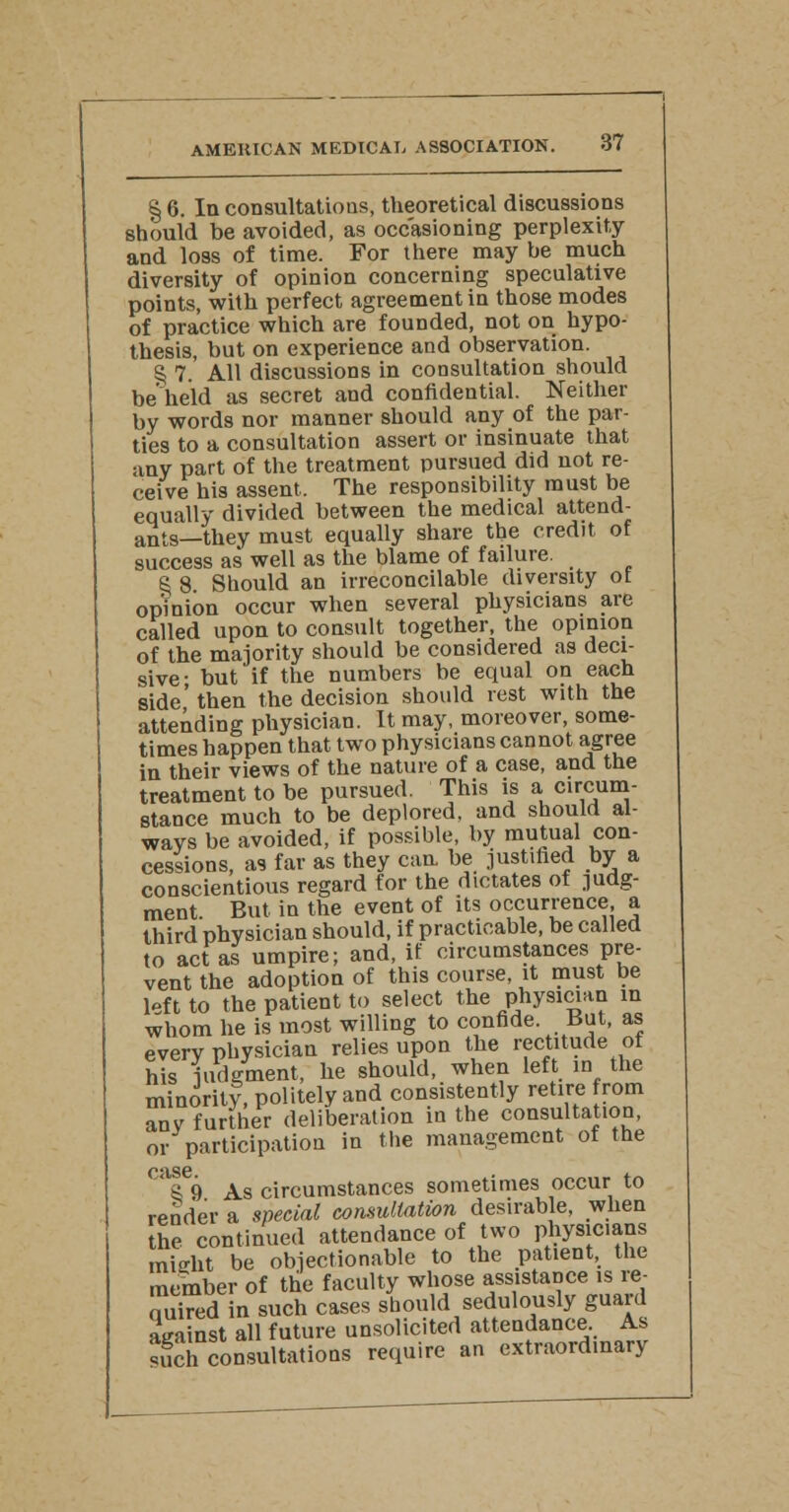 § 6. In consultations, theoretical discussions should be avoided, as occasioning perplexity and loss of time. For there may he much diversity of opinion concerning speculative points, with perfect agreement in those modes of practice which are founded, not on hypo- thesis, but on experience and observation. § 7. All discussions in consultation should be held as secret and confidential. Neither by words nor manner should any of the par- ties to a consultation assert or insinuate that any part of the treatment pursued did not re- ceive his assent. The responsibility must be equally divided between the medical attend- ants—they must equally share the credit of success as well as the blame of failure. S 8 Should an irreconcilable diversity ot opinion occur when several physicians are called upon to consult together, the opinion of the majority should be considered as deci- sive- but if the numbers be equal on each side' then the decision should rest with the attending physician. It may, moreover, some- times happen that two physicians cannot agree in their views of the nature of a case, and the treatment to be pursued. This is a circum- stance much to be deplored, and should al- ways be avoided, if possible, by mutual con- cessions, as far as they can be justified by a conscientious regard for the dictates of judg- ment But in the event of its occurrence a third physician should, if practicable, be called to act as umpire; and, if circumstances pre- vent the adoption of this course, it must be lpf t to the patient to select the physician in whom he is most willing to confide. But, as everv physician relies upon the rectitude ot his judgment, he should, when left in the minority, politely and consistently retire from anv further deliberation in the consultation, or participation in the management of the case 8 9 As circumstances sometimes occur to render a special consultation desirable, when the continued attendance of two physicians mi-tot be objectionable to the patient, the member of the faculty whose assistance is re- quired in such cases should sedulously guard against all future unsolicited attendance. As such consultations require an extraordinary