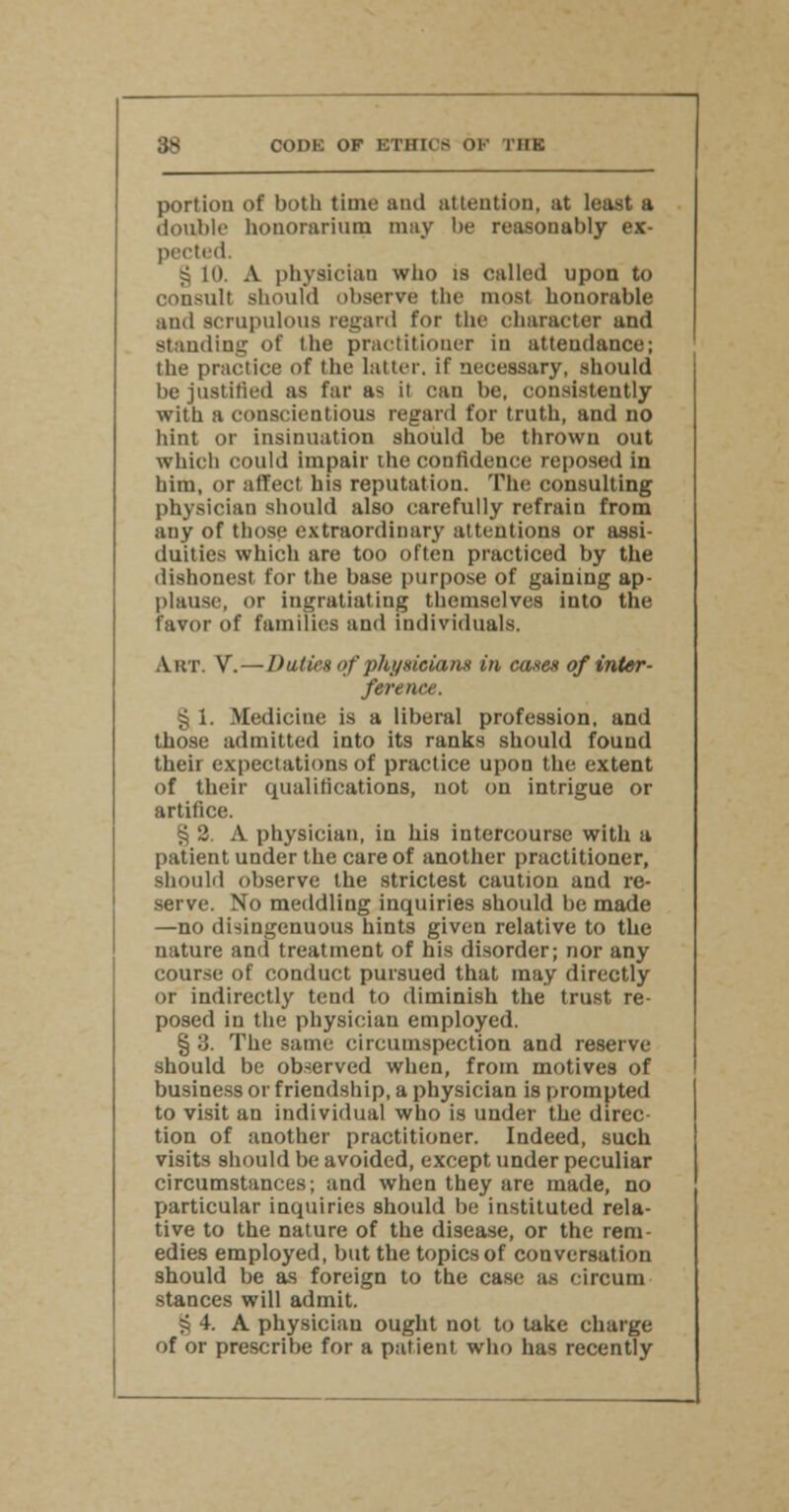 portion of both time and attention, at least a double honorarium may be reasonably ex- pected. § in. A physician who is called upon to consult should observe the most honorable and scrupulous regard for the character and standing of the practitioner in attendance; the practice of the latter, if necessary, should be justified as far as it can be, consistently with a conscientious regard for truth, and no hint or insinuation should be thrown out which could impair the confidence reposed in him, or affect his reputation. The consulting physician should also carefully refrain from any of those extraordinary attentions or assi- duities which are too often practiced by the dishonest for the base purpose of gaining ap- plause, or ingratiating themselves into the favor of families and individuals. Art. V. —Duties ofphysicians in cases of inter- ference. ^ i. Medicine is a liberal profession, and those admitted into its ranks should found their expectations of practice upon the extent of their qualifications, not on intrigue or artifice. § 2. A physician, in his intercourse with a patient under the care of another practitioner, should observe the strictest caution and re- serve. No meddling inquiries should be made —no disingenuous hints given relative to the nature and treatment of his disorder; nor any course of conduct pursued that may directly or indirectly tend to diminish the trust re- posed in the physician employed. § 3. The same circumspection and reserve- should be observed when, from motives of business or friendship, a physician is prompted to visit an individual who is under the direc- tion of another practitioner. Indeed, such visits should be avoided, except under peculiar circumstances; and when they are made, no particular inquiries should be instituted rela- tive to the nature of the disease, or the rem- edies employed, but the topics of conversation should be as foreign to the case as circum stances will admit. § 4. A physician ought not to take charge of or prescribe for a patient who has recently