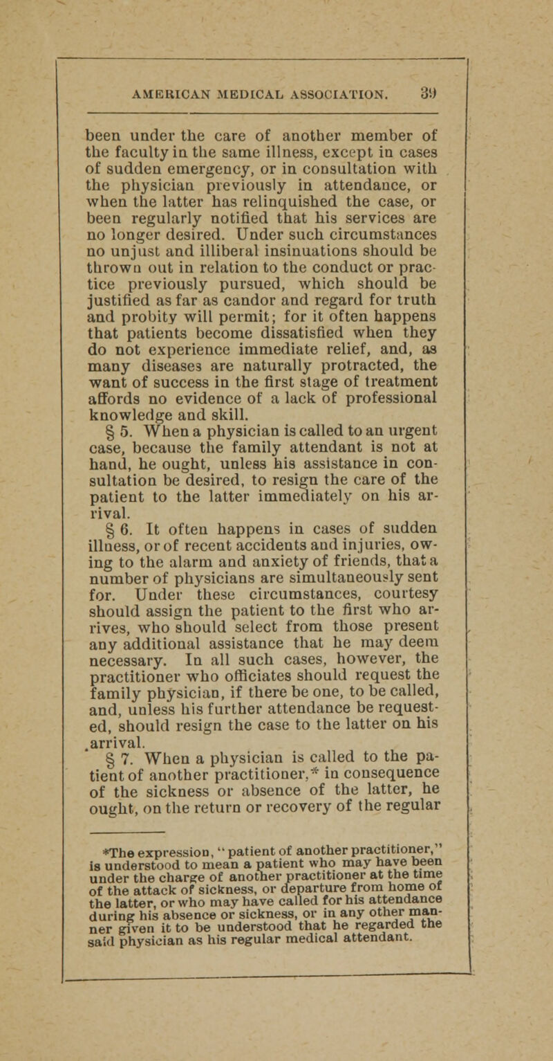 been under the care of another member of the faculty in the same illness, except in cases of sudden emergency, or in consultation with the physician previously in attendance, or when the latter has relinquished the case, or been regularly notified that his services are no longer desired. Under such circumstances no unjust and illiberal insinuations should be thrown out in relation to the conduct or prac- tice previously pursued, which should be justified as far as candor and regard for truth and probity will permit; for it often happens that patients become dissatisfied when they do not experience immediate relief, and, as many diseases are naturally protracted, the want of success in the first stage of treatment affords no evidence of a lack of professional knowledge and skill. § 5. When a physician is called to an urgent case, because the family attendant is not at hand, he ought, unless his assistance in con- sultation be desired, to resign the care of the patient to the latter immediately on his ar- rival. § 6. It often happens in cases of sudden illness, or of recent accidents and injuries, ow- ing to the alarm and anxiety of friends, that a number of physicians are simultaneously sent for. Under these circumstances, courtesy should assign the patient to the first who ar- rives, who should select from those present any additional assistance that he may deem necessary. In all such cases, however, the practitioner who officiates should request the family physician, if there be one, to be called, and, unless his further attendance be request- ed, should resign the case to the latter on his .arrival. § 7. When a physician is called to the pa- tient of another practitioner,* in consequence of the sickness or absence of the latter, he ought, on the return or recovery of the regular *The expression, patient of another practitioner, is understood to mean a patient who may have been under the charge of another practitioner at the time of the attack of sickness, or departure from home of the latter, or who may have called for his attendance during his absence or sickness, or in any other man- ner given it to be understood that he regarded the said physician as his regular medical attendant.