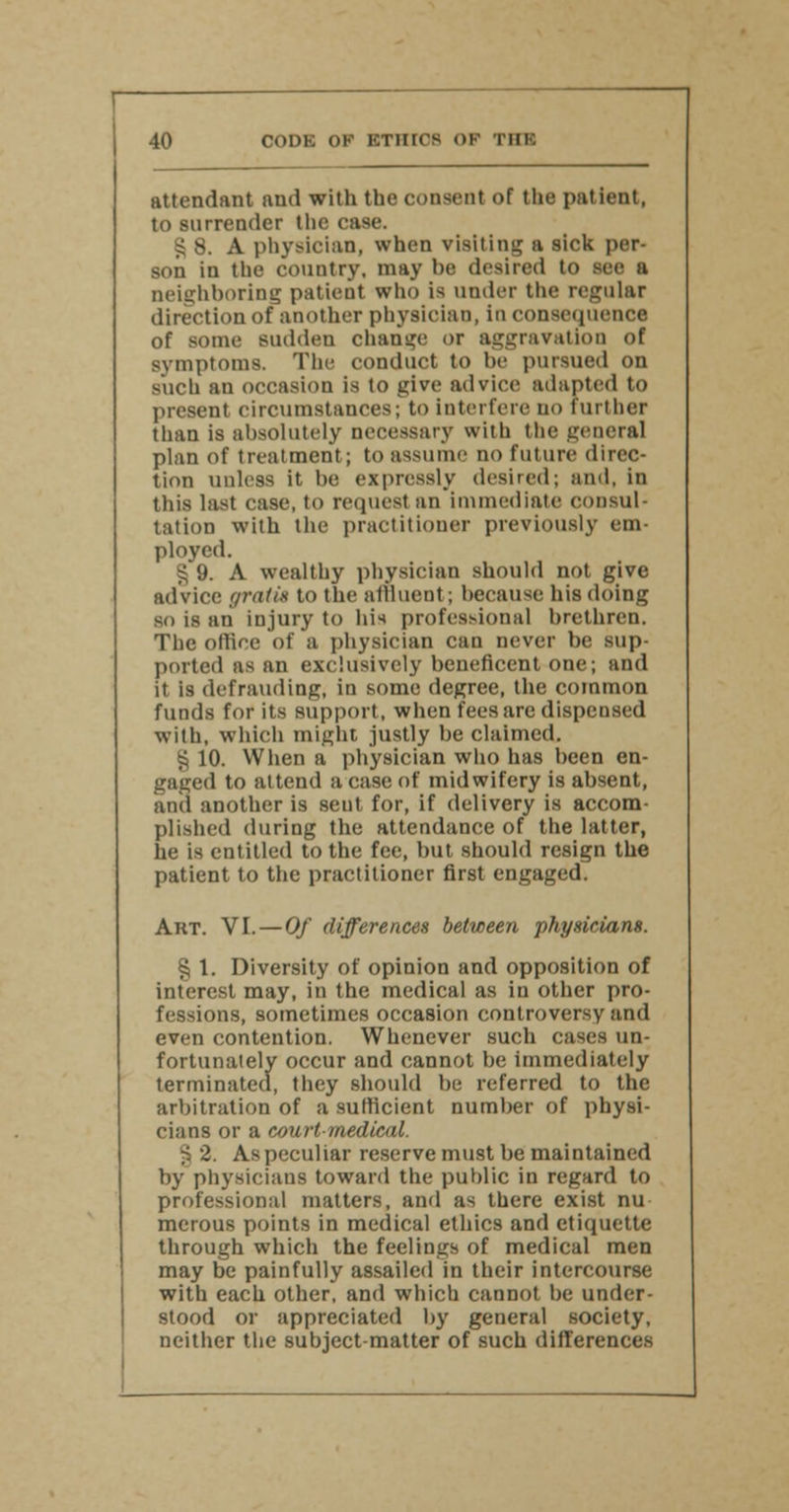 attendant and with the consent of the patient, to surrender the case. § 8. A physician, when visiting a sick per- son in the country, may be desired to see a neighboring patient who is under the regular direction of another physician, in consequence of some sudden change or aggravation of symptoms. The conduct to be pursued on such an occasion is to give advice adapted to present circumstances; to interfere no further than is absolutely necessary with the general plan of treatment; to assume no future direc- tion unless it be expressly desired; and, in this last case, to request an immediate consul- tation with the practitioner previously em- ployed. £ i). A wealthy physician should not give advice gratis to the affluent; because his doing so is an injury to his professional brethren. The office of a physician can never be sup- ported ns an exclusively beneficent one; and it is defrauding, in some degree, the common funds for its support, when fees are dispensed with, which might, justly be claimed. S 10. When a physician who has been en- gaged to attend a case of midwifery is absent, and another is sent for, if delivery is accom- plished during the attendance of the latter, he is entitled to the fee, but should resign the patient to the practitioner first engaged. Art. VI.—Of differences between physicians. % 1. Diversity of opinion and opposition of interest may, in the medical as in other pro- fessions, sometimes occasion controversy and even contention. Whenever such cases un- fortunately occur and cannot be immediately terminated, they should be referred to the arbitration of a sufficient number of physi- cians or a court medical. §2. As peculiar reserve must be maintained by physicians toward the public in regard to professional matters, and as there exist nu merous points in medical ethics and etiquette through which the feelings of medical men may be painfully assailed in their intercourse with each other, and which cannot he under- stood or appreciated by general society, neither the subject-matter of such differences