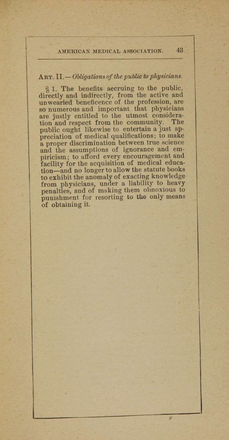 Art. II. — Obligations of the public to physicians. % 1. The benefits accruing to the public, directly and indirectly, from the active and unwearied beneficence of the profession, are so numerous and important that physicians are justly entitled to the utmost considera- tion and respect from the community. The public ought likewise to entertain a just ap- preciation of medical qualifications; to make a proper discrimination between true science and the assumptions of ignorance and em- piricism ; to afford every encouragement and facility for the acquisition of medical educa- tion—and no longer to allow the statute books to exhibit the anomaly of exacting knowledge from physicians, under a liability to heavy penalties, and of making them obnoxious to punishment for resorting to the only means of obtaining it.