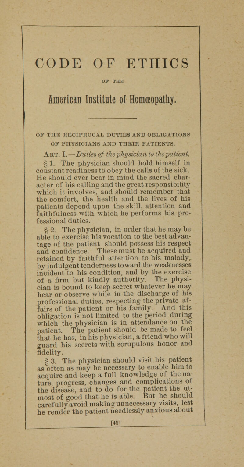 CODE OF ETHICS OF THE American Institute of Homoeopathy. OF THE RECIPROCAL DUTIES AND OBLIGATIONS OF PHYSICIANS AND THEIR PATIENTS. Art. I. —Duties of the physician to the patient. % 1. The physician should hold himself in constant readiness to obey the calls of the sick. He should ever bear in mind the sacred char- acter of his calling and the great responsibility which it involves, and should remember that the comfort, the health and the lives of his patients depend upon the skill, attention and faithfulness with which he performs his pro- fessional duties. § 2. The physician, in order that he may be able to exercise his vocation to the best advan- tage of the patient should possess his respect and confidence. These must be acquired and retained by faithful attention to his malady, by indulgent tenderness toward the weaknesses incident to his condition, and by the exercise of a firm but kindly authority. The physi- cian is bound to keep secret whatever he may hear or observe while in the discharge of his professional duties, respecting the private af- fairs of the patient or his family. And this obligation is not limited to the period during which the physician is in attendance on the patient. The patient should be made to feel that he has, in his physician, a friend who will guard his secrets with scrupulous honor and fidelity. § 3. The physician should visit his patient as often as may be necessary to enable him to acquire and keep a full knowledge of the na- ture, progress, changes and complications of the disease, and to do for the patient the ut- most of good that he is able. But he should carefully avoid making unnecessary visits, lest he render the patient needlessly anxious about m __