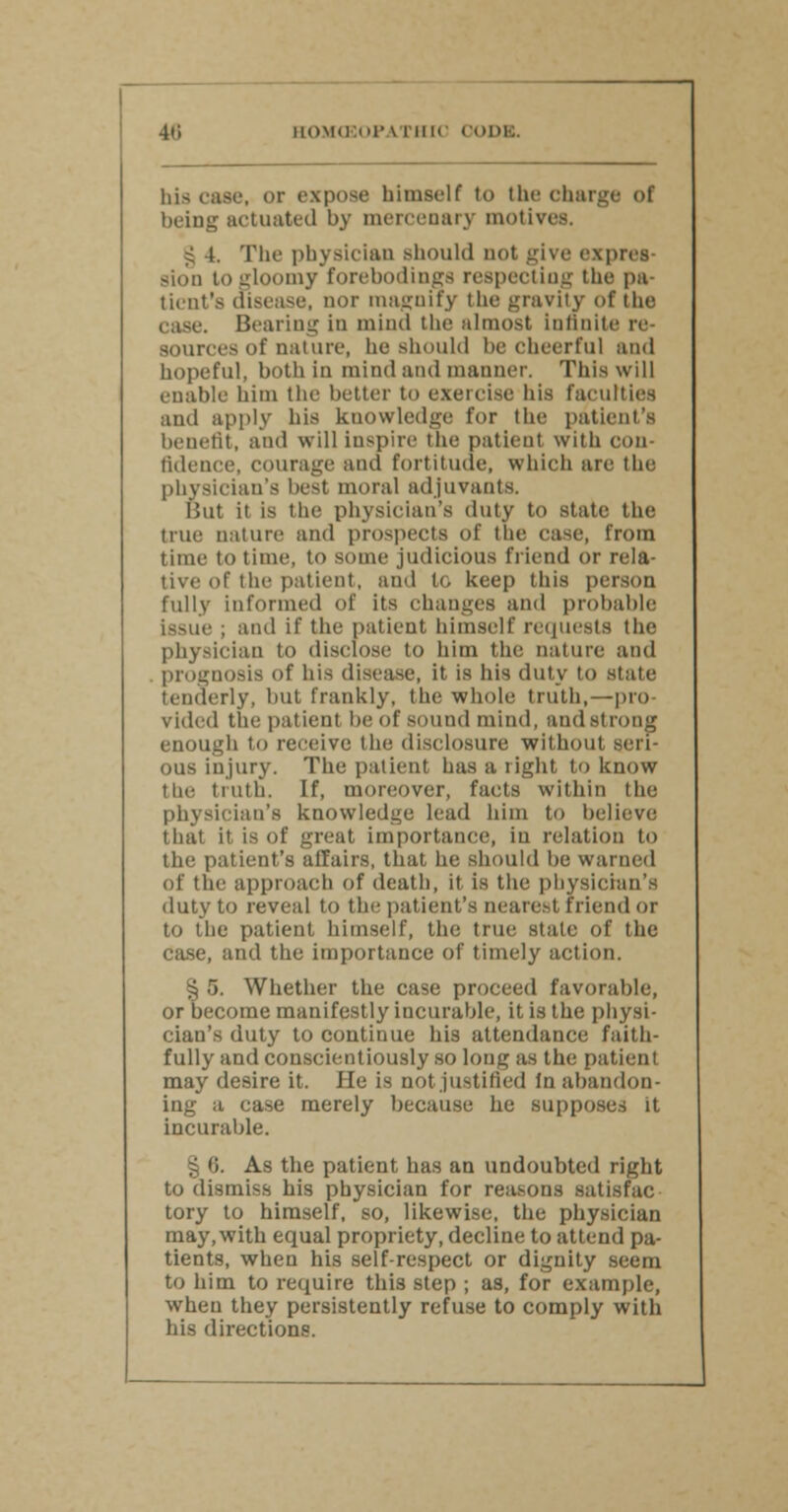 his case, or expose himself to the charge of being actuated by mercenary motives. § 4. The physician should not give expres- sion to gloomy Forebodings respecting the pa- tient's disease, nor magnify the gravity of the case. Bearing in mind the almost Infinite re sourco of nature, he should be cheerful and hopeful, both in mind and manner. This will enable him the better to exercise his faculties and apply his kuowledge for the patient's benefit, and will inspire the patient witli con tidence, courage and fortitude, which are the physician's best moral adjuvants. But it is the physician's duty to state the true nature and prospects of the case, from time to time, to some judicious friend or rela- tive of the patient, and to keep this person fully informed of its changes ami probable Issue ; and if the patient himself requests the physician to disclose to him the nature and prognosis of his disease, it is his duty to state tenderly, but frankly, the whole truth,—pro- vided tlie patient be of sound mind, and Strong enough to receive the disclosure without seri- ous injury. The patient has a right to know the truth. If, moreover, facts within the physician's knowledge lead him to believe that it is of great importance, in relation to the patient's affairs, that he should be warned of the approach of death, it is the physician's duty to reveal to the patient's nearest friend or to the patient himself, the true state of the case, and the importance of timely action. § 5. Whether the case proceed favorable, or become manifestly incurable, it is the physi- cian's duty to continue his attendance faith- fully and conscientiously so long as the patient may desire it. fie is not justified In abandon- ing a case merely because he supposes it incurable. As the patient has an undoubted right to dismiss his physician for reasons satisfac tory to himself, so, likewise, the physician may, with equal propriety, decline to attend pa- tients, when his self-respect or dignity seem to him to require this step ; as, for example, when they persistently refuse to comply with his directions.