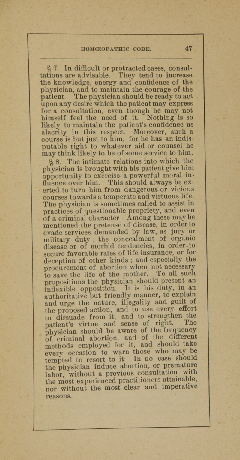 § 7. In difficult or protracted cases, consul- tations are advisable. They tend to increase the knowledge, energy and confidence of the physician, and to maintain the courage of the patient. The physician should be ready to act upon any desire which the patient may express for a consultation, even though he may not himself feel the need of it. Nothing is so likely to maintain the patient's confidence as alacrity in this respect. Moreover, such a course is but just to him, for he has an indis- putable right to whatever aid or counsel he may think likely to be of some service to him. § 8. The intimate relations into which the physician is brought with his patient give him opportunity to exercise a powerful moral in- fluence over him. This should always be ex- erted to turn him from dangerous or vicious courses towards a temperate and virtuous life. The physician is sometimes called to assist in practices of questionable propriety, and even of a crimiual character Among these may be mentioned the pretense of disease, in order to evade services demanded by law, as jury or military duty ; the concealment of organic disease or of morbid tendencies, in order-to secure favorable rates of life insurance, or for deception of other kinds ; and especially the procurement of abortion when not necessary to save the life of the mother. To all such propositions the physician should present an inflexible opposition. It is his duty, in an authoritative but friendly mauner, to explain and urge the nature, illegality and guilt of the proposed action, and to use every effort to dissuade from it. and to strengthen the patient's virtue and sense of right. The physician should be aware of the frequency of criminal abortion, and of the different methods employed for it, and should take every occasion to warn those who may be tempted to resort to it. In no case should the physician induce abortion, or premature labor, without a previous consultation with the most experienced practitioners attainable, nor without the most clear and imperative reasons.