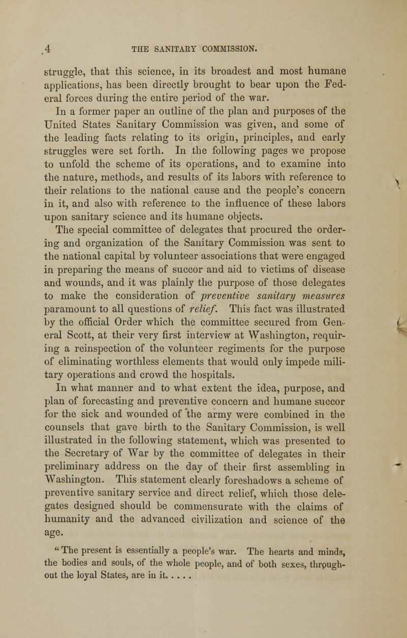 struggle, that this science, in its broadest and most humane applications, has been directly brought to bear upon the Fed- eral forces during the entire period of the war. In a former paper an outline of the plan and purposes of the United States Sanitary Commission was given, and some of the leading facts relating to its origin, principles, and early struggles were set forth. In the following pages we propose to unfold the scheme of its operations, and to examine into the nature, methods, and results of its labors with reference to their relations to the national cause and the people's concern in it, and also with reference to the influence of these labors upon sanitary science and its humane objects. The special committee of delegates that procured the order- ing and organization of the Sanitary Commission was sent to the national capital by volunteer associations that were engaged in preparing the means of succor and aid to victims of disease and wounds, and it was plainly the purpose of those delegates to make the consideration of preventive sanitary measures paramount to all questions of relief. This fact was illustrated by the official Order which the committee secured from Gen- eral Scott, at their very first interview at Washington, requir- ing a reinspection of the volunteer regiments for the purpose of eliminating worthless elements that would only impede mili- tary operations and crowd the hospitals. In what manner and to what extent the idea, purpose, and plan of forecasting and preventive concern and humane succor for the sick and wounded of the army were combined in the counsels that gave birth to the Sanitary Commission, is well illustrated in the following statement, which was presented to the Secretary of War by the committee of delegates in their preliminary address on the day of their first assembling in Washington. This statement clearly foreshadows a scheme of preventive sanitary service and direct relief, which those dele- gates designed should be commensurate with the claims of humanity and the advanced civilization and science of the age.  The present is essentially a people's war. The hearts and minds, the bodies and souls, of the whole people, and of both sexes, thrpugh- out the loyal States, are in it