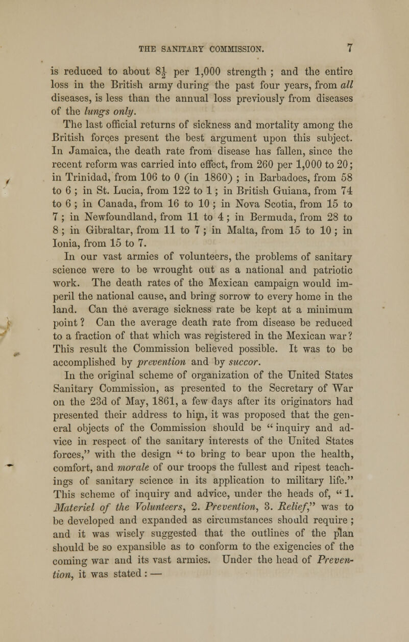 is reduced to about 81- per 1,000 strength ; and the entire loss in the British army during the past four years, from all diseases, is less than the annual loss previously from diseases of the lungs only. The last official returns of sickness and mortality among the British forces present the best argument upon this subject. In Jamaica, the death rate from disease has fallen, since the recent reform was carried into effect, from 260 per 1,000 to 20; in Trinidad, from 106 to 0 (in 1860) ; in Barbadoes, from 58 to 6 ; in St. Lucia, from 122 to 1; in British Guiana, from 74 to 6 ; in Canada, from 16 to 10 ; in Nova Scotia, from 15 to 7 ; in Newfoundland, from 11 to 4; in Bermuda, from 28 to 8 ; in Gibraltar, from 11 to 7 ; in Malta, from 15 to 10 ; in Ionia, from 15 to 7. In our vast armies of volunteers, the problems of sanitary science were to be wrought out as a national and patriotic work. The death rates of the Mexican campaign would im- peril the national cause, and bring sorrow to every home in the land. Can the average sickness rate be kept at a minimum point ? Can the average death rate from disease be reduced to a fraction of that which was registered in the Mexican war ? This result the Commission believed possible. It was to be accomplished by prevention and by succor. In the original scheme of organization of the United States Sanitary Commission, as presented to the Secretary of War on the 23d of May, 1861, a few days after its originators had presented their address to him, it was proposed that the gen- eral objects of the Commission should be  inquiry and ad- vice in respect of the sanitary interests of the United States forces, with the design  to bring to bear upon the health, comfort, and morale of our troops the fullest and ripest teach- ings of sanitary science in its application to military life. This scheme of inquiry and advice, under the heads of,  1. Materiel of the Volunteers, 2. Prevention, 3. Relief was to be developed and expanded as circumstances should require ; and it was wisely suggested that the outlines of the plan should be so expansible as to conform to the exigencies of the coming war and its vast armies. Under the head of Preven- tion, it was stated : —