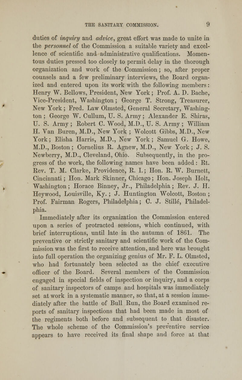 duties of inquiry and advice, great effort was made to unite in the personnel of the Commission a suitable variety and excel- lence of scientific and administrative qualifications. Momen- tous duties pressed too closely to permit delay in the thorough organization and work of the Commission; so, after proper counsels and a few preliminary interviews, the Board organ- ized and entered upon its work with the following members: Henry W. Bellows, President, New York; Prof. A. D. Bache, Vice-President, Washington; George T. Strong, Treasurer, New York; Fred. Law Olmsted, General Secretary, Washing- ton ; George W. Cullum, U. S. Army; Alexander E. Shiras, U. S. Army ; Robert C. Wood, M.D., U. S. Army ; William H. Yan Buren, M.D., New York ; Wolcott Gibbs, M.D., New York; Elisha Harris, M.D., New York; Samuel G. Howe, M.D., Boston; Cornelius R. Agnew, M.D., New York; J. S. Newberry, M.D., Cleveland, Ohio. Subsequently, in the pro- gress of the work, the following names have been added: Rt. Rev. T. M. Clarke, Providence, R. I.; Hon. R. W. Burnett, Cincinnati; Hon. Mark Skinner, Chicago; Hon. Joseph Holt, Washington; Horace Binney, Jr., Philadelphia; Rev. J. H. Heywood, Louisville, Ky.; J. Huntington Wolcott, Boston ; Prof. Fairman Rogers, Philadelphia; C. J. Stille', Philadel- phia. Immediately after its organization the Commission entered upon a series of protracted sessions, which continued, with brief interruptions, until late in the autumn of 1861. The preventive or strictly sanitary and scientific work of the Com- mission was the first to receive attention, and here was brought into full operation the organizing genius of Mr. F. L. Olmsted, who had fortunately been selected as the chief executive officer of the Board. Several members of the Commission engaged in special fields of inspection or inquiry, and a corps of sanitary inspectors of camps and hospitals was immediately set at work in a systematic manner, so that, at a session imme- diately after the battle of Bull Run, the Board examined re- ports of sanitary inspections that had been made in most of the regiments both before and subsequent to that disaster. The whole scheme of the Commission's preventive service appears to have received its final shape and force at that