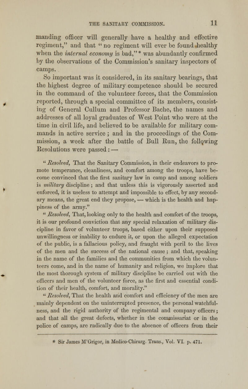 mantling officer will generally have a healthy and effective regiment, and that  no regiment will ever be found -healthy when the internal economy is bad, * was abundantly confirmed by the observations of the Commission's sanitary inspectors of camps. So important was it considered, in its sanitary bearings, that the highest degree of military competence should be secured in the command of the volunteer forces, that the Commission reported, through a special committee of its members, consist- ing of General Cullum and Professor Bache, the names and addresses of all loyal graduates of West Point who were at the time in civil life, and believed to be available for military com- mands in active service ; and in the proceedings of the Com- mission, a week after the battle of Bull Run, the following Resolutions were passed: —  Resolved, That the Sanitary Commission, in their endeavors to pro- mote temperance, cleanliness, and comfort among the troops, have be- come convinced that the first sanitary law in camp and among soldiers is military discipline; and that unless this is vigorously asserted and enforced, it is useless to attempt and impossible to effect, by any second- ary means, the great end they propose, — which is the health and hap- piness of the army.  Resolved, That, looking only to the health and comfort of the troops, it is our profound conviction that any special relaxation of military dis- cipline in favor of volunteer troops, based either upon their supposed unwillingness or inability to endure it, or upon the alleged expectation of the public, is a fallacious policy, and fraught with peril to the fives of the men and the success of the national cause; and that, speaking in the name of the families and the communities from which the volun- teers come, and in the name of humanity and religion, we implore that the most thorough system of military discipline be carried out with the officers and men of the volunteer force, as the first and essential condi- tion of their health, comfort, and morality.  Resolved, That the health and comfort and efficiency of the men are mainly dependent on the uninterrupted presence, the personal watchful- ness, and the rigid authority of the regimental and company officers; and that all the great defects, whether in the commissariat or in the police of camps, are radically due to the absence of officers from their * Sir James M'Grigor, in Medico-Chirurg. Trans., Vol. VI. p. 471.