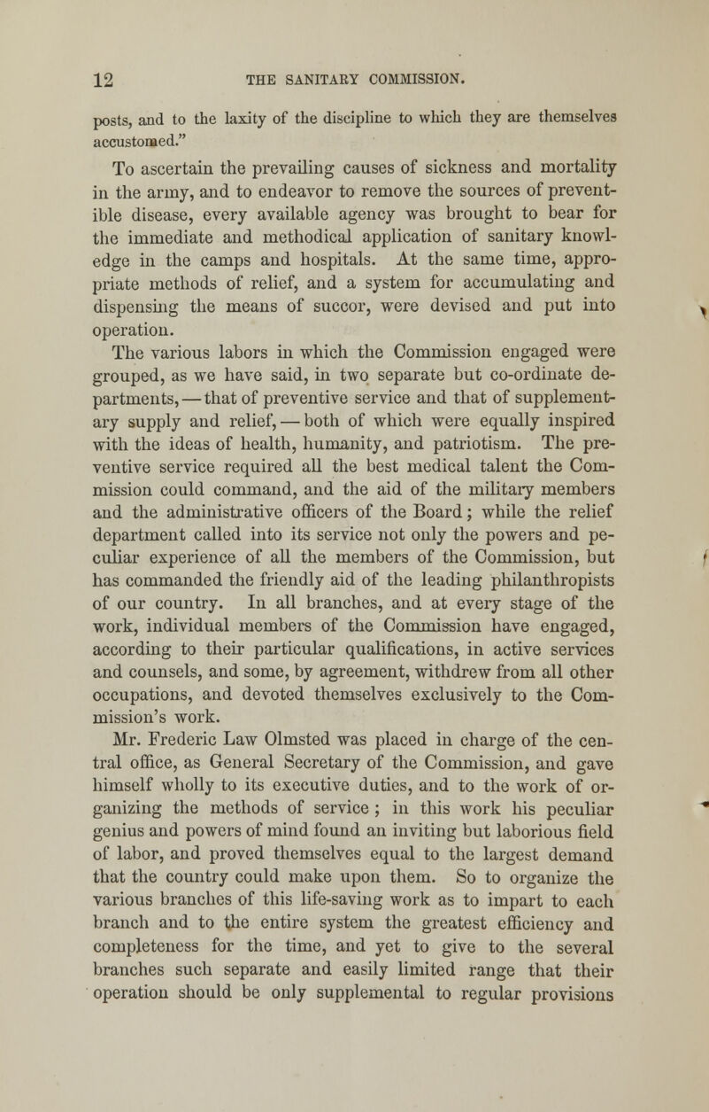 posts, and to the laxity of the discipline to which they are themselves accustomed. To ascertain the prevailing causes of sickness and mortality in the army, and to endeavor to remove the sources of prevent- ible disease, every available agency was brought to bear for the immediate and methodical application of sanitary knowl- edge in the camps and hospitals. At the same time, appro- priate methods of relief, and a system for accumulating and dispensing the means of succor, were devised and put into operation. The various labors in which the Commission engaged were grouped, as we have said, in two separate but co-ordinate de- partments,—that of preventive service and that of supplement- ary supply and relief, — both of which were equally inspired with the ideas of health, humanity, and patriotism. The pre- ventive service required all the best medical talent the Com- mission could command, and the aid of the military members and the administrative officers of the Board; while the relief department called into its service not only the powers and pe- culiar experience of all the members of the Commission, but has commanded the friendly aid of the leading philanthropists of our country. In all branches, and at every stage of the work, individual members of the Commission have engaged, according to their particular qualifications, in active services and counsels, and some, by agreement, withdrew from all other occupations, and devoted themselves exclusively to the Com- mission's work. Mr. Frederic Law Olmsted was placed in charge of the cen- tral office, as General Secretary of the Commission, and gave himself wholly to its executive duties, and to the work of or- ganizing the methods of service ; in this work his peculiar genius and powers of mind found an inviting but laborious field of labor, and proved themselves equal to the largest demand that the country could make upon them. So to organize the various branches of this life-saving work as to impart to each branch and to the entire system the greatest efficiency and completeness for the time, and yet to give to the several branches such separate and easily limited range that their operation should be only supplemental to regular provisions