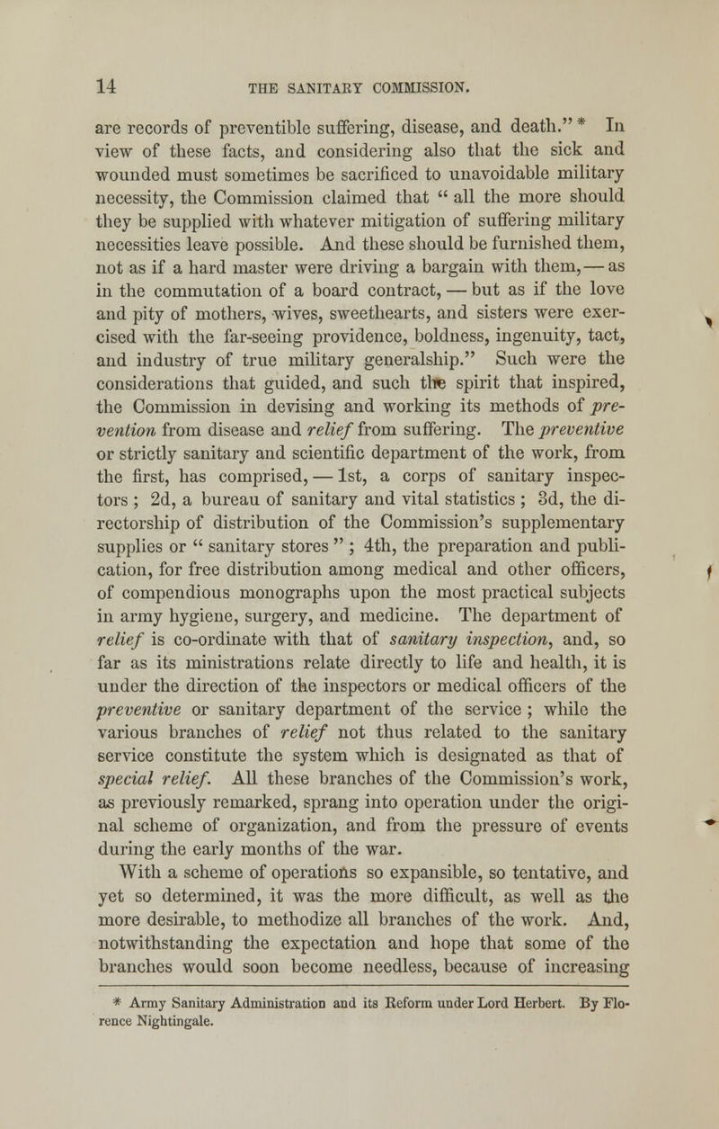 are records of preventible suffering, disease, and death. * In view of these facts, and considering also that the sick and wounded must sometimes be sacrificed to unavoidable military necessity, the Commission claimed that  all the more should they be supplied with whatever mitigation of suffering military necessities leave possible. And these should be furnished them, not as if a hard master were driving a bargain with them, — as in the commutation of a board contract, — but as if the love and pity of mothers, wives, sweethearts, and sisters were exer- cised with the far-seeing providence, boldness, ingenuity, tact, and industry of true military generalship. Such were the considerations that guided, and such tire spirit that inspired, the Commission in devising and working its methods of pre- vention from disease and relief from suffering. The preventive or strictly sanitary and scientific department of the work, from the first, has comprised, — 1st, a corps of sanitary inspec- tors ; 2d, a bureau of sanitary and vital statistics ; 3d, the di- rectorship of distribution of the Commission's supplementary supplies or  sanitary stores  ; 4th, the preparation and publi- cation, for free distribution among medical and other officers, of compendious monographs upon the most practical subjects in army hygiene, surgery, and medicine. The department of relief is co-ordinate with that of sanitary inspection, and, so far as its ministrations relate directly to life and health, it is under the direction of the inspectors or medical officers of the ■preventive or sanitary department of the service ; while the various branches of relief not thus related to the sanitary service constitute the system which is designated as that of special relief. All these branches of the Commission's work, as previously remarked, sprang into operation under the origi- nal scheme of organization, and from the pressure of events during the early months of the war. With a scheme of operations so expansible, so tentative, and yet so determined, it was the more difficult, as well as the more desirable, to methodize all branches of the work. And, notwithstanding the expectation and hope that some of the branches would soon become needless, because of increasing * Army Sanitary Administration and its Reform under Lord Herbert. By Flo- rence Nightingale.