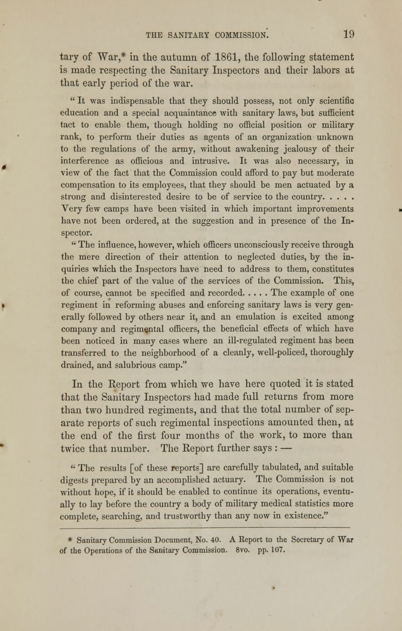 tary of War,* in the autumn of 1861, the following statement is made respecting the Sanitary Inspectors and their labors at that early period of the war.  It was indispensable that they should possess, not only scientific education and a special acquaintance with sanitary laws, but sufficient tact to enable them, though holding no official position or military rank, to perform their duties as agents of an organization unknown to the regulations of the army, without awakening jealousy of their interference as officious and intrusive. It was also necessary, in view of the fact that the Commission could afford to pay but moderate compensation to its employees, that they should be men actuated by a strong and disinterested desire to be of service to the country Very few camps have been visited in which important improvements have not been ordered, at the suggestion and in presence of the In- spector.  The influence, however, which officers unconsciously receive through the mere direction of their attention to neglected duties, by the in- quiries which the Inspectors have need to address to them, constitutes the chief part of the value of the services of the Commission. This, of course, cannot be specified and recorded, .... The example of one regiment in reforming abuses and enforcing sanitary laws is very gen- erally followed by others near it, and an emulation is excited among company and regimental officers, the beneficial effects of which have been noticed in many cases where an ill-regulated regiment has been transferred to the neighborhood of a cleanly, well-policed, thoroughly drained, and salubrious camp. In the Report from which we have here quoted it is stated that the Sanitary Inspectors had made full returns from more than two hundred regiments, and that the total number of sep- arate reports of such regimental inspections amounted then, at the end of the first four months of the work, to more than twice that number. The Report further says : —  The results [of these reports] are carefully tabulated, and suitable digests prepared by an accomplished actuary. The Commission is not without hope, if it should be enabled to continue its operations, eventu- ally to lay before the country a body of military medical statistics more complete, searching, and trustworthy than any now in existence. * Sanitary Commission Document, No. 40. A Report to the Secretary of War of the Operations of the Sanitary Commission. 8vo. pp. 107.