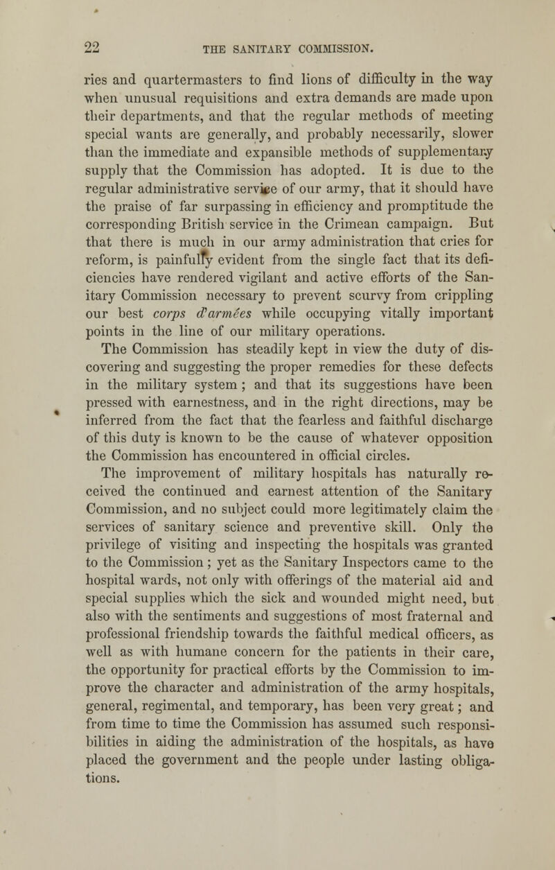 ries and quartermasters to find lions of difficulty in the way when unusual requisitions and extra demands are made upon their departments, and that the regular methods of meeting special wants are generally, and probably necessarily, slower than the immediate and expansible methods of supplementary supply that the Commission has adopted. It is due to the regular administrative service of our army, that it should have the praise of far surpassing in efficiency and promptitude the corresponding British service in the Crimean campaign. But that there is much in our army administration that cries for reform, is painfully evident from the single fact that its defi- ciencies have rendered vigilant and active efforts of the San- itary Commission necessary to prevent scurvy from crippling our best corps d'armees while occupying vitally important points in the line of our military operations. The Commission has steadily kept in view the duty of dis- covering and suggesting the proper remedies for these defects in the military system ; and that its suggestions have been pressed with earnestness, and in the right directions, may be inferred from the fact that the fearless and faithful discharge of this duty is known to be the cause of whatever opposition the Commission has encountered in official circles. The improvement of military hospitals has naturally re- ceived the continued and earnest attention of the Sanitary Commission, and no subject could more legitimately claim the services of sanitary science and preventive skill. Only the privilege of visiting and inspecting the hospitals was granted to the Commission; yet as the Sanitary Inspectors came to the hospital wards, not only with offerings of the material aid and special supplies which the sick and wounded might need, but also with the sentiments and suggestions of most fraternal and professional friendship towards the faithful medical officers, as well as with humane concern for the patients in their care, the opportunity for practical efforts by the Commission to im- prove the character and administration of the army hospitals, general, regimental, and temporary, has been very great; and from time to time the Commission has assumed such responsi- bilities in aiding the administration of the hospitals, as have placed the government and the people under lasting obliga- tions.