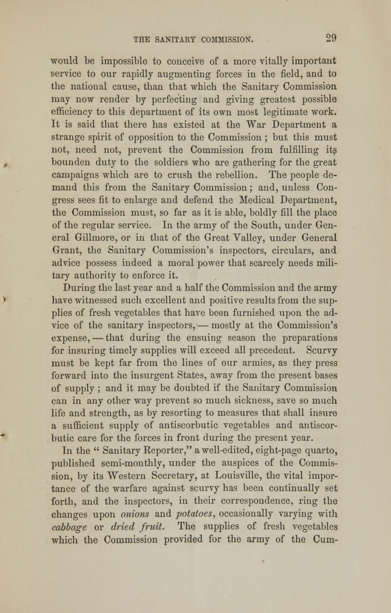 would be impossible to conceive of a more vitally important service to our rapidly augmenting forces in the field, and to the national cause, than that which the Sanitary Commission may now render by perfecting and giving greatest possible efficiency to this department of its own most legitimate work. It is said that there has existed at the War Department a strange spirit of opposition to the Commission ; but this must not, need not, prevent the Commission from fulfilling its bounden duty to the soldiers who are gathering for the great campaigns which are to crush the rebellion. The people de- mand this from the Sanitary Commission; and, unless Con- gress sees fit to enlarge and defend the Medical Department, the Commission must, so far as it is able, boldly fill the place of the regular service. In the army of the South, under Gen- eral Gillmore, or in that of the Great Valley, under General Grant, the Sanitary Commission's inspectors, circulars, and advice possess indeed a moral power that scarcely needs mili- tary authority to enforce it. During the last year and a half the Commission and the army have witnessed such excellent and positive results from the sup- plies of fresh vegetables that have been furnished upon the ad- vice of the sanitary inspectors, — mostly at the Commission's expense, — that during the ensuing season the preparations for insuring timely supplies will exceed all precedent. Scurvy must be kept far from the lines of our armies, as they press forward into the insurgent States, away from the present bases of supply ; and it may be doubted if the Sanitary Commission can in any other way prevent so much sickness, save so much life and strength, as by resorting to measures that shall insure a sufficient supply of antiscorbutic vegetables and antiscor- butic care for the forces in front during the present year. In the  Sanitary Reporter, a well-edited, eight-page quarto, published semi-monthly, under the auspices of the Commis- sion, by its Western Secretary, at Louisville, the vital impor- tance of the warfare against scurvy has been continually set forth, and the inspectors, in their correspondence, ring the changes upon onions and potatoes, occasionally varying with cabbage or dried fruit. The supplies of fresh vegetables which the Commission provided for the army of the Cum-