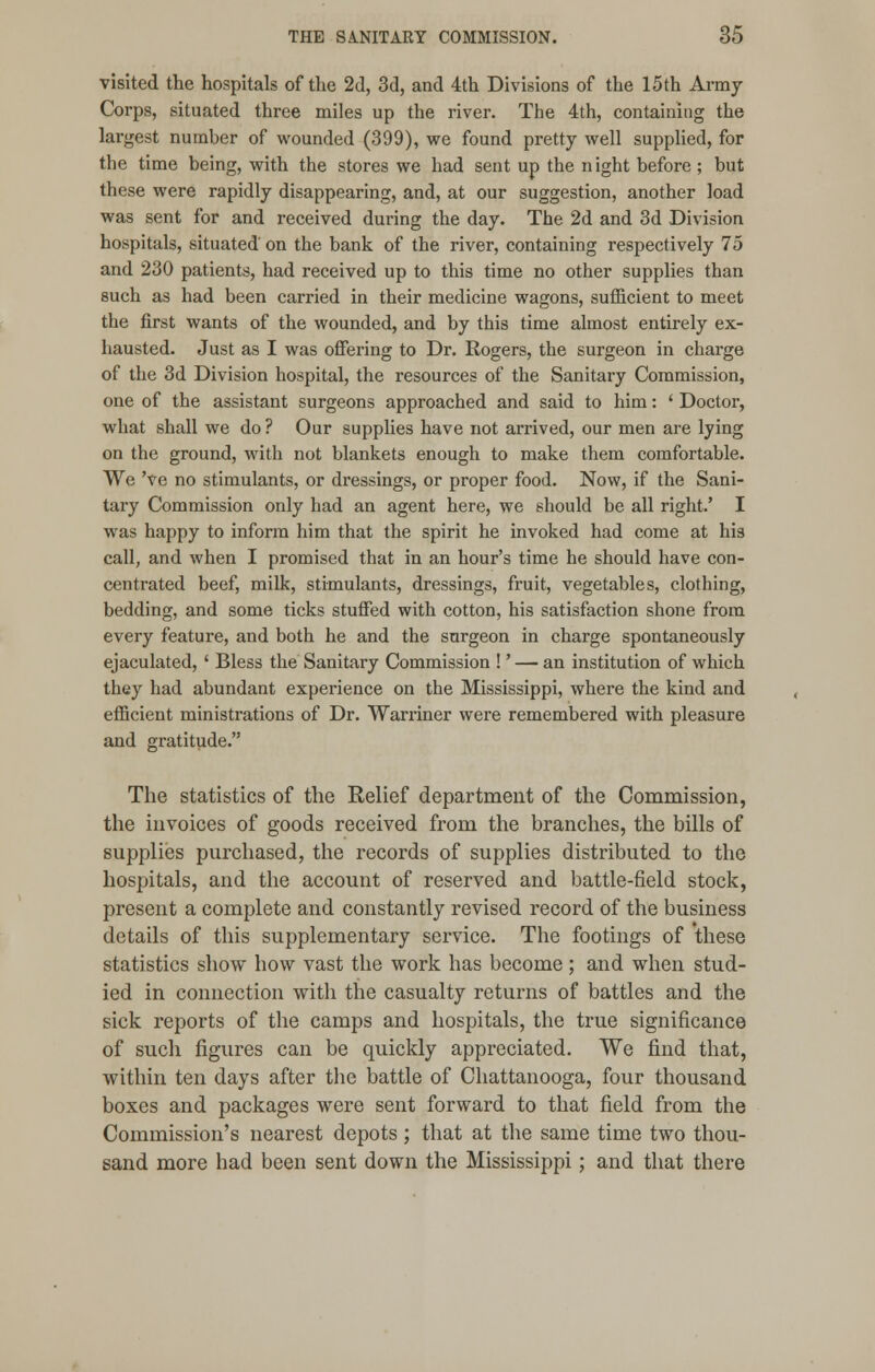 visited the hospitals of the 2d, 3d, and 4th Divisions of the 15th Army Corps, situated three miles up the river. The 4th, containing the largest number of wounded (399), we found pretty well supplied, for the time being, with the stores we had sent up the n ight before ; but these were rapidly disappearing, and, at our suggestion, another load was sent for and received during the day. The 2d and 3d Division hospitals, situated on the bank of the river, containing respectively 75 and 230 patients, had received up to this time no other supplies than such as had been carried in their medicine wagons, sufficient to meet the first wants of the wounded, and by this time almost entirely ex- hausted. Just as I was offering to Dr. Rogers, the surgeon in charge of the 3d Division hospital, the resources of the Sanitary Commission, one of the assistant surgeons approached and said to him: ' Doctor, what shall we do ? Our supplies have not arrived, our men are lying on the ground, with not blankets enough to make them comfortable. We 've no stimulants, or dressings, or proper food. Now, if the Sani- tary Commission only had an agent here, we should be all right.' I was happy to inform him that the spirit he invoked had come at his call, and when I promised that in an hour's time he should have con- centrated beef, milk, stimulants, dressings, fruit, vegetables, clothing, bedding, and some ticks stuffed with cotton, his satisfaction shone from every feature, and both he and the surgeon in charge spontaneously ejaculated, ' Bless the Sanitary Commission !' — an institution of which they had abundant experience on the Mississippi, where the kind and efficient ministrations of Dr. Warriner were remembered with pleasure and gratitude. The statistics of the Relief department of the Commission, the invoices of goods received from the branches, the bills of supplies purchased, the records of supplies distributed to the hospitals, and the account of reserved and battle-field stock, present a complete and constantly revised record of the business details of this supplementary service. The footings of these statistics show how vast the work has become ; and when stud- ied in connection with the casualty returns of battles and the sick reports of the camps and hospitals, the true significance of such figures can be quickly appreciated. We find that, within ten days after the battle of Chattanooga, four thousand boxes and packages were sent forward to that field from the Commission's nearest depots; that at the same time two thou- sand more had been sent down the Mississippi; and that there