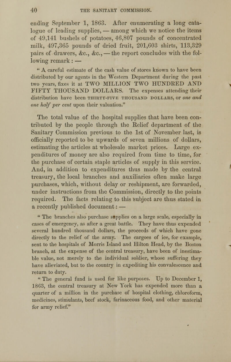 ending September 1, 1863. After enumerating a long cata- logue of leading supplies, — among which we notice the items of 49,141 bushels of potatoes, 46,807 pounds of concentrated milk, 497,365 pounds of dried fruit, 201,603 shirts, 113,329 pairs of drawers, <fec, &c, — the report concludes with the fol- lowing remark: —  A careful estimate of the cash value of stores known to have been distributed by our agents in the Western Department during the past two years, fixes it at TWO MILLION TWO HUNDRED AND FIFTY THOUSAND DOLLARS. The expenses attending their distribution have been thirtt-five thousand dollars, or one and one half per cent upon their valuation. The total value of the hospital supplies that have been con- tributed by the people through the Relief department of the Sanitary Commission previous to the 1st of November last, is officially reported to be upwards of seven millions of dollars, estimating the articles at wholesale market prices. Large ex- penditures of money are also required from time to time, for the purchase of certain staple articles of supply in this service. And, in addition to expenditures thus made by the central treasury, the local branches and auxiliaries often make large purchases, which, without delay or reshipment, are forwarded, under instructions from the Commission, directly to the points required. The facts relating to this subject are thus stated in a recently published document: —  The branches also purchase sflpplies on a large scale, especially in cases of emergency, as after a great battle. They have thus expended several hundred thousand dollars, the proceeds of which have gone directly to the relief of the army. The cargoes of ice, for example, sent to the hospitals of Morris Island and Hilton Head, by the Boston branch, at the expense of the central treasury, have been of inestima- ble value, not merely to the individual soldier, whose suffering they have alleviated, but to the country in expediting his convalescence and return to duty.  The general fund is used for like purposes. Up to December 1, 1863, the central treasury at New York has expended more than a quarter of a million in the purchase of hospital clothing, chloroform, medicines, stimulants, beef stock, farinaceous food, and other material for army relief.