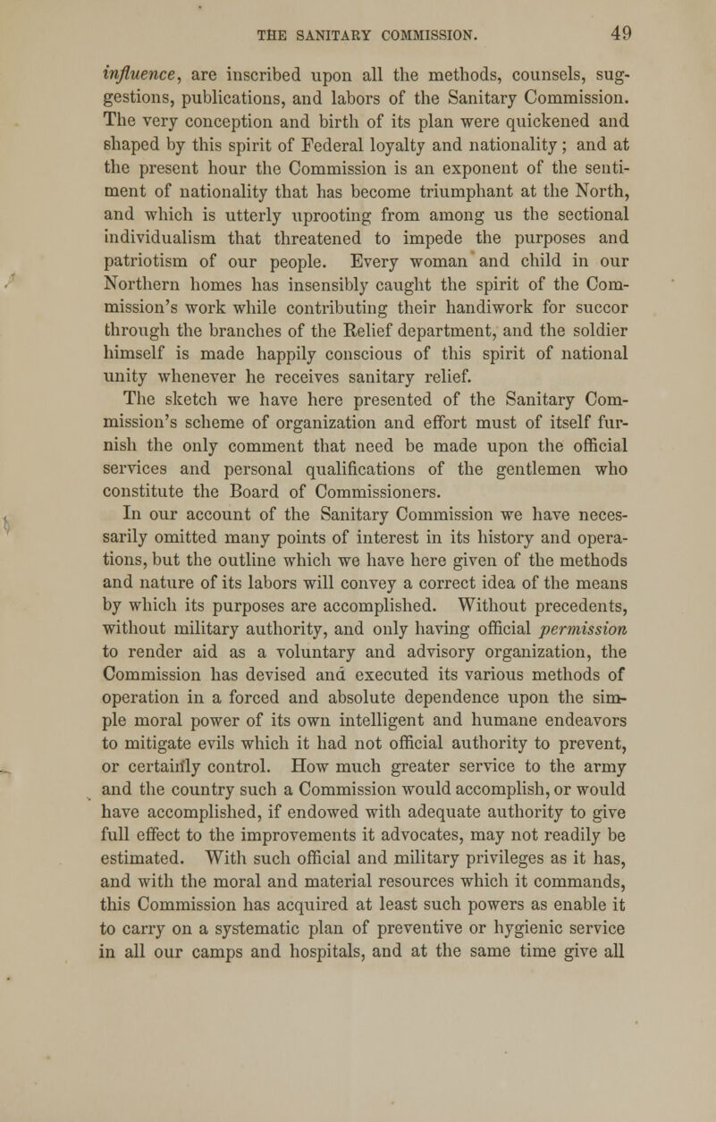 influence, are inscribed upon all the methods, counsels, sug- gestions, publications, and labors of the Sanitary Commission. The very conception and birth of its plan were quickened and shaped by this spirit of Federal loyalty and nationality; and at the present hour the Commission is an exponent of the senti- ment of nationality that has become triumphant at the North, and which is utterly uprooting from among us the sectional individualism that threatened to impede the purposes and patriotism of our people. Every woman and child in our Northern homes has insensibly caught the spirit of the Com- mission's work while contributing their handiwork for succor through the branches of the Relief department, and the soldier himself is made happily conscious of this spirit of national unity whenever he receives sanitary relief. The sketch we have here presented of the Sanitary Com- mission's scheme of organization and effort must of itself fur- nish the only comment that need be made upon the official services and personal qualifications of the gentlemen who constitute the Board of Commissioners. In our account of the Sanitary Commission we have neces- sarily omitted many points of interest in its history and opera- tions, but the outline which we have here given of the methods and nature of its labors will convey a correct idea of the means by which its purposes are accomplished. Without precedents, without military authority, and only having official permission to render aid as a voluntary and advisory organization, the Commission has devised and executed its various methods of operation in a forced and absolute dependence upon the sim- ple moral power of its own intelligent and humane endeavors to mitigate evils which it had not official authority to prevent, or certainly control. How much greater service to the army and the country such a Commission would accomplish, or would have accomplished, if endowed with adequate authority to give full effect to the improvements it advocates, may not readily be estimated. With such official and military privileges as it has, and with the moral and material resources which it commands, this Commission has acquired at least such powers as enable it to carry on a systematic plan of preventive or hygienic service in all our camps and hospitals, and at the same time give all