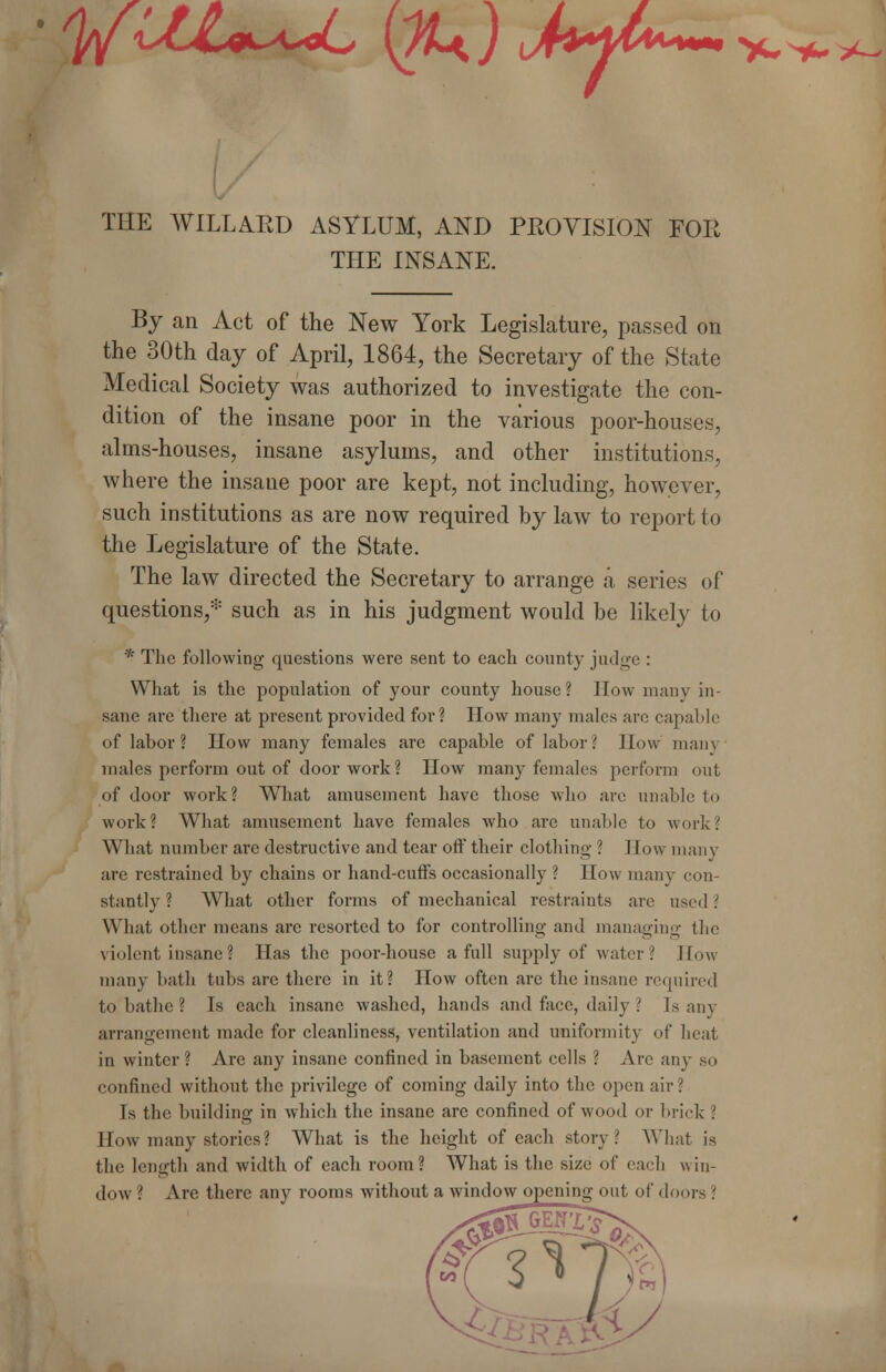 • yui^u, (#0 Myt«~~ THE W1LLAED ASYLUM, AND PEOVISION FOE THE INSANE. >*^y- By an Act of the New York Legislature, passed on the 30th day of April, 1864, the Secretary of the State Medical Society was authorized to investigate the con- dition of the insane poor in the various poor-houses, alms-houses, insane asylums, and other institutions, where the insane poor are kept, not including, however, such institutions as are now required by law to report to the Legislature of the State. The law directed the Secretary to arrange a series of questions,* such as in his judgment would be likely to * The following questions were sent to each county judge : What is the population of your county house? How many in- sane are there at present provided for? How many males arc capable of labor ? How many females are capable of labor ? How main males perform out of door work ? How many females perform out of door work? What amusement have those who are unable to work? What amusement have females who are unable to work? What number are destructive and tear off their clothing ? How many are restrained by chains or hand-cuffs occasionally ? How many con- stantly ? What other forms of mechanical restraints are used? What other means arc resorted to for controlling and managing the violent insane? Has the poor-house a full supply of water '. How many bath tubs arc there in it? How often are the insane required to bathe? Is each insane washed, hands and face, daily ' Is any arrangement made for cleanliness, ventilation and uniformity of heat in winter ? Are any insane confined in basement cells ? Arc any so confined without the privilege of coming daily into the open air \ Is the building in which the insane are confined of wood or brick \ How many stories? What is the height of each story? What is the length and width of each room? What is the size of each win- dow '. Are there any rooms without a window opening out of doors '.