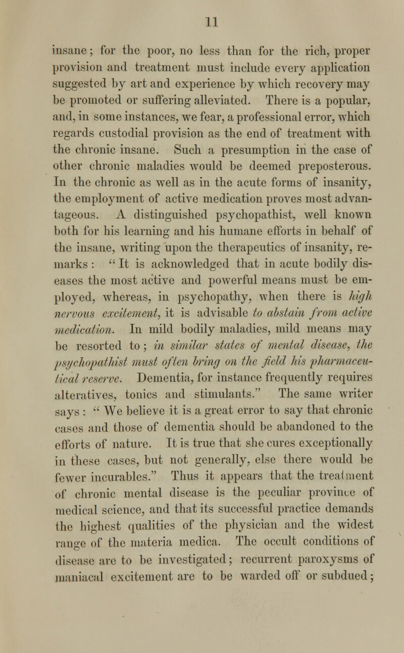 insane; for the poor, no less than for the rich, proper provision and treatment must include every application suggested by art and experience by which recovery may be promoted or suffering alleviated. There is a popular, and, in some instances, we fear, a professional error, which regards custodial provision as the end of treatment with the chronic insane. Such a presumption in the case of other chronic maladies would be deemed preposterous. In the chronic as well as in the acute forms of insanity, the employment of active medication proves most advan- tageous. A distinguished psychopathist, well known both for his learning and his humane efforts in behalf of the insane, writing upon the therapeutics of insanity, re- marks : It is acknowledged that in acute bodily dis- eases the most active and powerful means must be em- ployed, whereas, in psychopathy, when there is high nervous excitement, it is advisable to abstain from active medication. In mild bodily maladies, mild means may be resorted to; in similar states of mental disease, the psychopathist must often hring on the field his pharmaceu- tical reserve. Dementia, for instance frequently requires alteratives, tonics and stimulants. The same writer says : We believe it is a great error to say that chronic cases and those of dementia should be abandoned to the efforts of nature. It is true that she cures exceptionally in these cases, but not generally, else there would be fewer incurables. Thus it appears that the treatment of chronic mental disease is the peculiar province of medical science, and that its successful practice demands the highest qualities of the physician and the widest range of the materia medica. The occult conditions of disease are to be investigated; recurrent paroxysms of maniacal excitement are to be warded off or subdued;