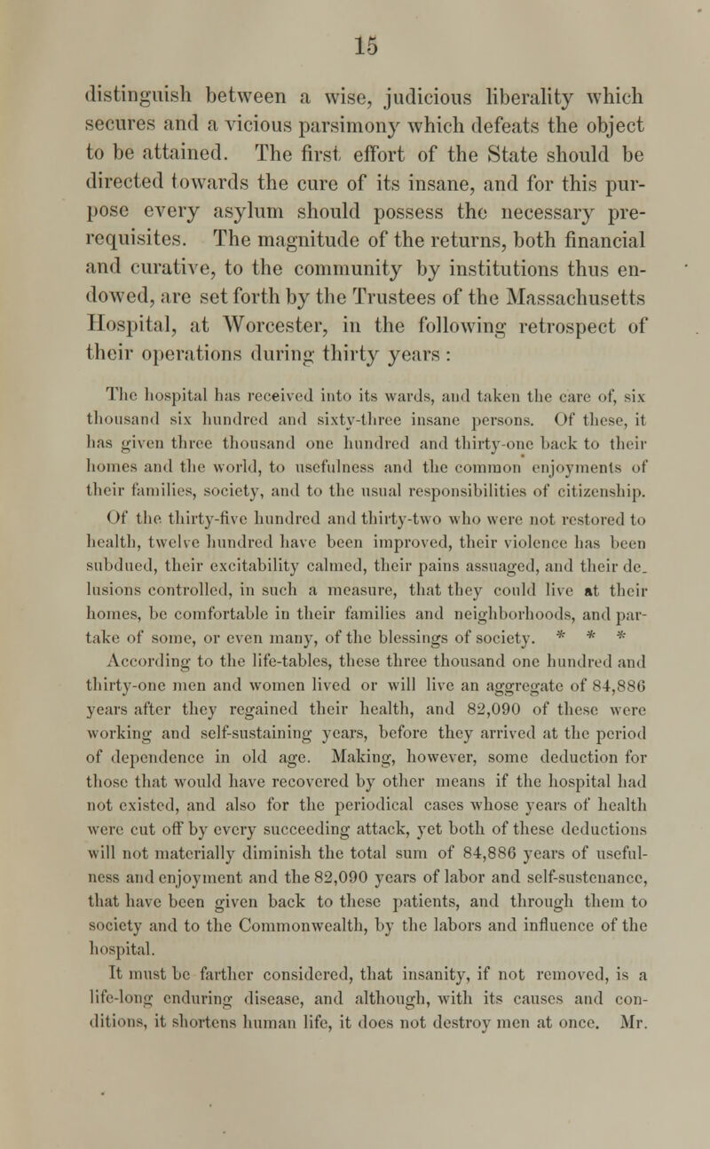 distinguish between a wise, judicious liberality which secures and a vicious parsimony which defeats the object to be attained. The first effort of the State should be directed towards the cure of its insane, and for this pur- pose every asylum should possess the necessary pre- requisites. The magnitude of the returns, both financial and curative, to the community by institutions thus en- dowed, are set forth by the Trustees of the Massachusetts Hospital, at Worcester, in the following retrospect of their operations during thirty years: The hospital has received into its wards, and taken the care of, six thousand six hundred and sixty-three insane persons. Of these, it has given three thousand one hundred and thirty-one hack to their homes and the world, to usefulness and the common enjoyments of their families, society, and to the usual responsibilities of citizenship. < )f the thirty-five hundred and thirty-two who were not restored to health, twelve hundred have been improved, their violence lias been subdued, their excitability calmed, their pains assuaged, and their de. lusions controlled, in such a measure, that they could live at their homes, be comfortable in their families and neighborhoods, and par- take of some, or even many, of the blessings of society. * * * According to the life-tables, these three thousand one hundred and thirty-one men and women lived or will live an aggregate of 84,886 years after they regained their health, and 82,090 of these were working and self-sustaining years, before they arrived at the period of dependence in old age. Making, however, some deduction for those that would have recovered by other means if the hospital had not existed, and also for the periodical cases whose years of health were cut off by every succeeding attack, yet both of these deductions will not materially diminish the total sum of 84,886 years of useful- ness and enjoyment and the 82,090 years of labor and self-sustenance, that have been given back to these patients, and through them to society and to the Commonwealth, by the labors and influence of the hospital. It must be farther considered, that insanity, if not removed, is a life-long enduring disease, and although, with its causes and con- ditions, it shortens human life, it does not destroy men at once. Mr.