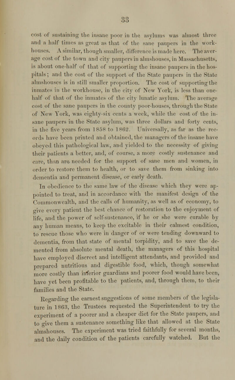 cost of sustaining the insane poor in the asylums was almost three and a half times as great as that of the sane paupers in tlic work- houses. A similar, though smaller, difference is made here. The aver- age cost of the town and city paupers in almshouses, in Massachusetts, is about one-half of that of supporting the insane paupers in the hos- pitals; and the cost of the support of the State paupers in the State almshouses is in still smaller proportion. The cost of supporting the inmates in the workhouse, in the city of New York, is less than one- half of that of the inmates of the city lunatic asylum. The average cost of the sane paupers in the county poor-houses, through the State of New York, was eighty-six cents a week, while the cost of the in- sane paupers in the State asylum, was three dollars and forty rents, in the five years from 1858 to 1862. Universally, as far as the rec- ords have been printed and obtained, the managers of the insane have obeyed this pathological law, and yielded to the necessity of giving their patients a better, and, of course, a more costly sustenance and care, than are needed for the support of sane men and women, in order to restore them to health, or to save them from sinking into dementia and permanent disease, or early death. In obedience to the same law of the disease; which they were ap- pointed to treat, and in accordance with the manifest design of the Commonwealth, and the calls of humanity, as well as of economy, to o;ivc every patient the best chance of restoration to the enjoyment of life, and the power of self-sustenance, if he or she were curable by any human means, to keep the excitable in their calmest condition, to rescue those who were in danger of or were tending downward to dementia, from that state of mental torpidity, and to save the de- mented from absolute mental death, the managers of this hospital have employed discreet and intelligent attendants, and provided and prepared nutritious and digestible food, which, though somewhat more costly than inferior guardians and poorer food would have been, have yet been profitable to the patients, and, through them, to their families and the State. Regarding the earnest suggestions of some members of the legisla- ture in 1863, the Trustees requested the Superintendent to try the experiment of a poorer and a cheaper diet for the State paupers, and to give them a sustenance something like that allowed at the State almshouses. The experiment was tried faithfully for several months, and the daily condition of the patients carefully watched. But the