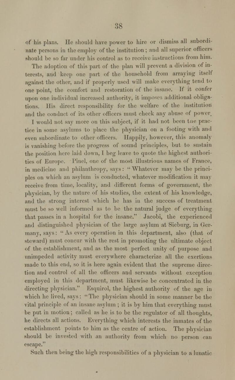 of his plans. He should have power to hire or dismiss all subordi- nate persons in the employ of the institution; and all superior officers should be so far under his control as to receive instructions troni him. The adoption of this part of the plan will prevent a division of in- terests, and keep one part of the household from arraying itself against the other, and if properly used will make everything tend to one point, the comfort and restoration of the insane. If it confer upon one individual increased authority, it imposes additional obliga- tions. His direct responsibility for the welfare of the institution and the conduct of its other officers must check any abuse of power. 1 would not say move on this subject, if it had not been tne prac- tice in some asylums to place the physician on a footing with and even subordinate to other officers. Happily, however, this anomaly is vanishing before the progress of sound principles, but to sustain the position here laid down, I beg leave to quote the highest authori- ties of Europe. Pine], one of the most illustrious names of France, in medicine and philanthropy, says: Whatever may be the princi- ples on which an asylum is conducted, whatever modification it may receive from time, locality, and different forms of government, the physician, by the nature of his studies, the extent of his knowledge, and the strong interest which he has in the success of treatment must be so well informed as to be the natural judge of everything that passes in a hospital for the insane. Jacobi, the experienced and distinguished physician of the large asylum at Sieburg, in Ger- many, says:  As every operation in this department, also (that of steward) must concur with the rest in promoting the ultimate object of the establishment, and as the most perfect unity of purpose and unimpeded activity must everywhere characterize all the exertions made to this end, so it is here again evident that the supreme direc- tion and control of all the officers and servants without exception employed in this department, must likewise be concentrated in the directing physician. Esquirol, the highest authority of the age in which he lived, says: The physician should in some manner be the vital principle of an insane asylum ; it is by him that everything must be put in motion; called as he is to be the regulator of all thoughts, he directs all actions. Everything which interests the inmates of the establishment points to him as the centre of action. The physician should be invested with an authority from which no person can escape. Such then being the high responsibilities of a physician to a lunatic