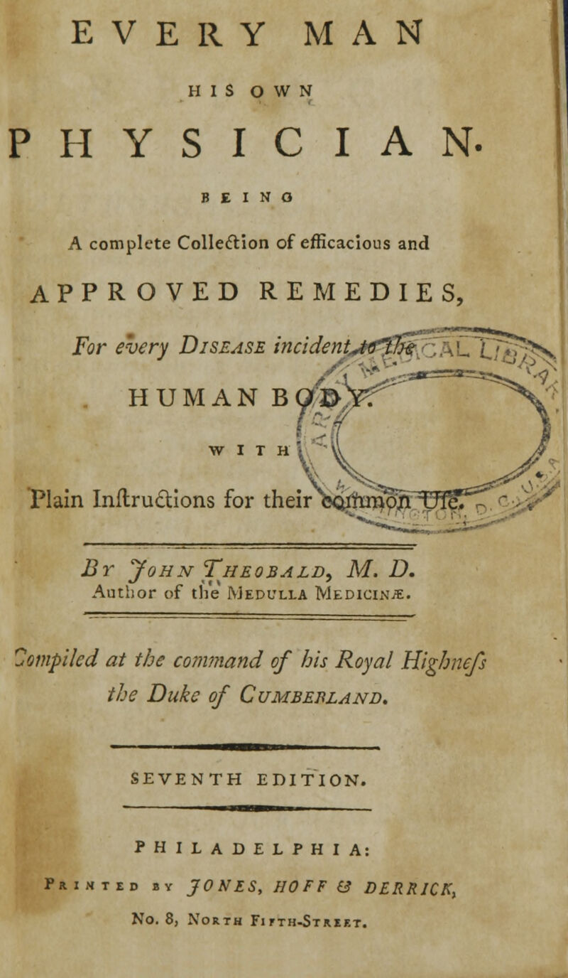 EVERY MAN HIS OWN PHYSICIAN- B E I N O A complete Collection of efficacious and APPROVED REMEDIES, For every Disease incident^the T>v HUMAN BO WITH Plain InftrucUons for their By John Theobald, M. D. Author of the Medulla Medicine. Compiled at the command of his Royal Highnefs the Duke of Cumbebland. SEVENTH EDITION. PHILADELPHIA: Printed by JONES, HOFF & DERRJCKt No. 8, North Fifth-Street.