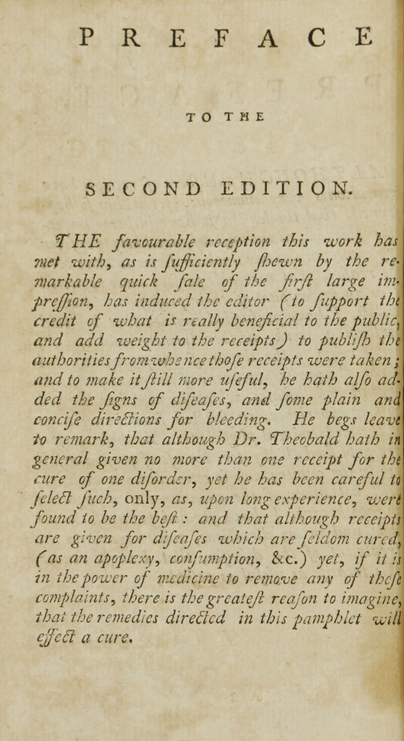 PREFACE T O T H E SECOND EDITION. T HE favourable reception this work has ?net with, as is fufficicntly foewn by the re' markable quick fale of the frfl large i?n- prcftion, has induced the editor (to fupport tin credit of what is really beneficial to the public\ and add weight to the receipts J to publifh tht authorities fromwhe nee thofe receipts were taken; and to make itflill more ufeful, he hath alfo ad' ded the figns of difeafes, and fome pla'm and concife direclions for bleeding. He begs leavi to remark, that although Dr. Theobald hath m general given no more than one receipt for the cure of one diforder, yet he has been careful to felecl fuch, only, as, upon long experience, wert found to be the be ft : and that although receipts are given for dijcafes which are fcldom cureak (as an apoplexy, confrmption, &c.) yet, if il is in the power of medicine to remove any of theft complaints, there is the great eft reafon to imagine, that the remedies directed in this pamphlet wii cfjeel a cure.