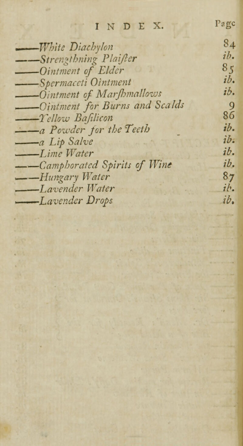 •White Diachylon -Sirengthning Plaifter -Ointment of Elder -Spermaceti Ointment -Ointment of Marfhmallows -Ointment for Burns and Scalds 'Yellow Bafilicon -a Powder for the Teeth -a Lip Salve -Lime Water -Camphorated Spirits of Wine -Hungary Water -Lavender Water -Lavender Drops 84 ib. 85 ib. ib. 9 86 ib. ib. ib. ib. 87 ib. ib.