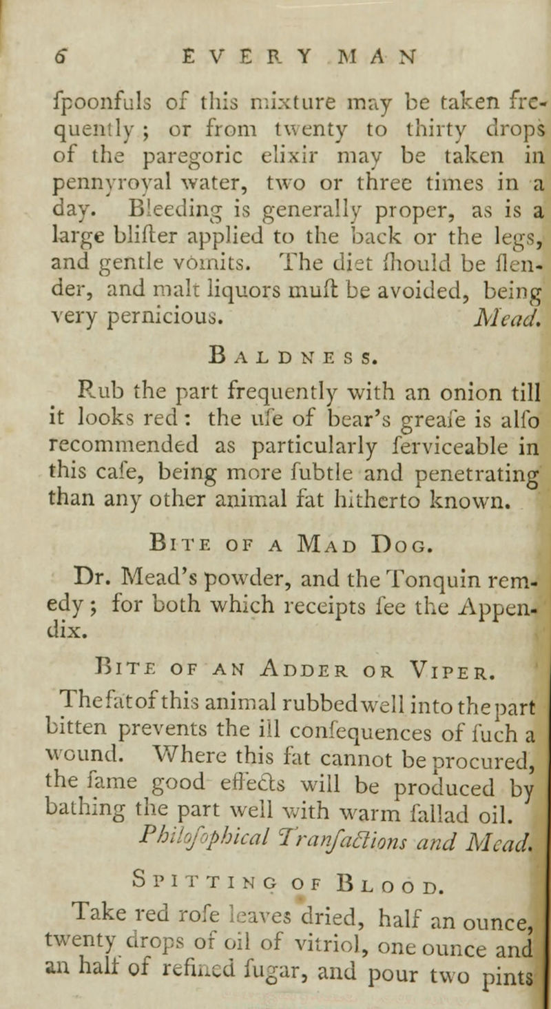 fpoonfuls of this mixture may be taken fre- quently ; or from twenty to thirty drops of the paregoric elixir may be taken in pennyroyal water, two or three times in a day. Bleeding is generally proper, as is a large blifter applied to the back or the legs, and gentle vomits. The diet mould be ikn- der, and malt liquors muff be avoided, being very pernicious. Mead. Baldness. Rub the part frequently with an onion till it looks red: the ufe of bear's greafe is alfo recommended as particularly ferviceable in this cafe, being more fubtle and penetrating than any other animal fat hitherto known. Bite of a Mad Dog. Dr. Mead's powder, and the Tonquin rem- edy ; for both which receipts fee the Appen- dix. Bite of an Adder or Viper. Thefatof this animal rubbed well into the part bitten prevents the ill confequences of fuch a wound. Where this fat cannot be procured, the fame good effects will be produced by bathing the part well with warm fallad oil. Philofophical Tranfaclions and Mead. Spitting of Blood. Take red rofe leaves dried, half an ounce, twenty drops of oil of vitriol, one ounce and an halt of refined fugar, and pour two pints