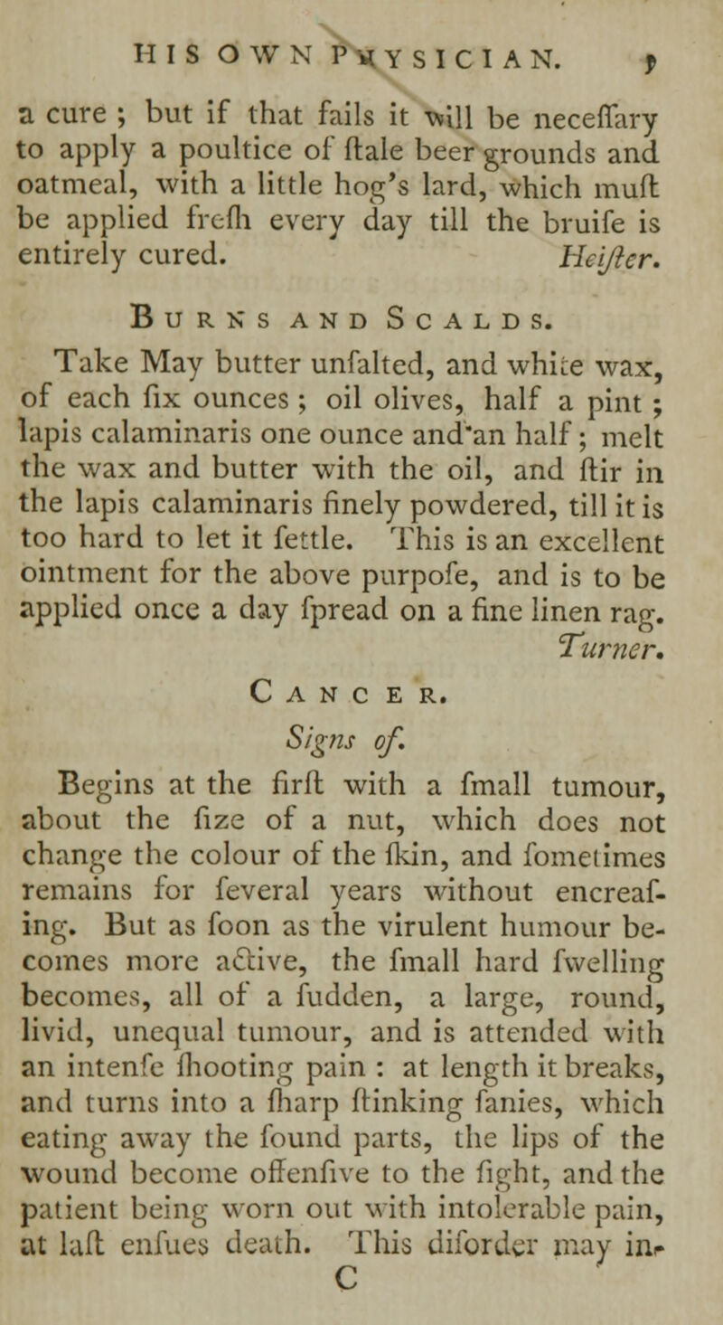 a cure ; but if that fails it will be necefiary to apply a poultice of dale beer grounds and oatmeal, with a little hog's lard, which mufl be applied frefli every day till the bruife is entirely cured. Hei/ier. Burks and Scalds. Take May butter unfalted, and whke wax, of each fix ounces; oil olives, half a pint ; lapis calaminaris one ounce and'an half; melt the wax and butter with the oil, and ftir in the lapis calaminaris finely powdered, till it is too hard to let it fettle. This is an excellent ointment for the above purpofe, and is to be applied once a day fpread on a fine linen rag. Turner, Cancer. Signs of. Begins at the firft with a fmall tumour, about the fize of a nut, which does not change the colour of the fkin, and fometimes remains for feveral years without encreaf- ing. But as foon as the virulent humour be- comes more active, the fmall hard fwelling becomes;, all of a fudden, a large, round, livid, unequal tumour, and is attended with an intenfe mooting pain : at length it breaks, and turns into a fharp (linking fanies, which eating away the found parts, the lips of the wound become offenfive to the fight, and the patient being worn out with intolerable pain, at lafl enfues death. This difordcr may inr C