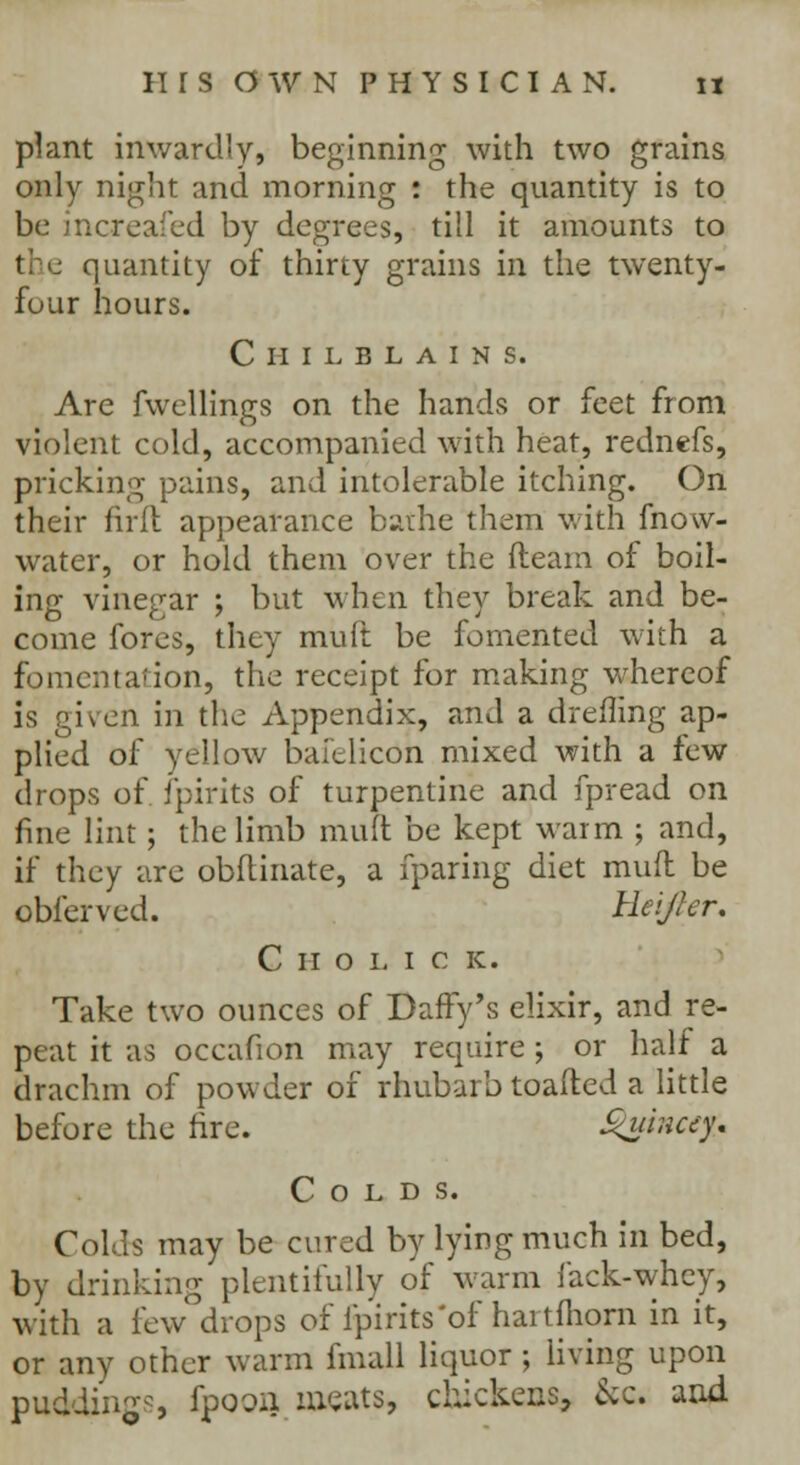 plant inwardly, beginning with two grains only night and morning : the quantity is to icreafed by degrees, till it amounts to quantity of thirty grains in the twenty- four hours. Chilblains. Are fwellings on the hands or feet from violent cold, accompanied with heat, rednefs, pricking pains, and intolerable itching. On their firft appearance bathe them with fnow- water, or hold them over the (learn of boil- ing vinegar ; but when they break and be- come fores, they mull be fomented with a fomentation, the receipt for making whereof is given in the Appendix, and a dreffing ap- plied of yellow bafelicon mixed with a few drops of fpirits of turpentine and fpread on fine lint; the limb mult be kept warm ; and, if they are obflinate, a fparing diet mult be obl'erved. Heijler. Cholic k. Take two ounces of Daffy's elixir, and re- peat it as occafion may require ; or half a drachm of powder of rhubarb toafted a little before the fire. guincep Colds. Colds may be cured by lying much in bed, by drinking plentifully of warm fack-whey, with a few drops of fpirits 'of hartihorn in it, or any other warm fmall liquor ; living upon puddings fpooij meats, chickens, &c and