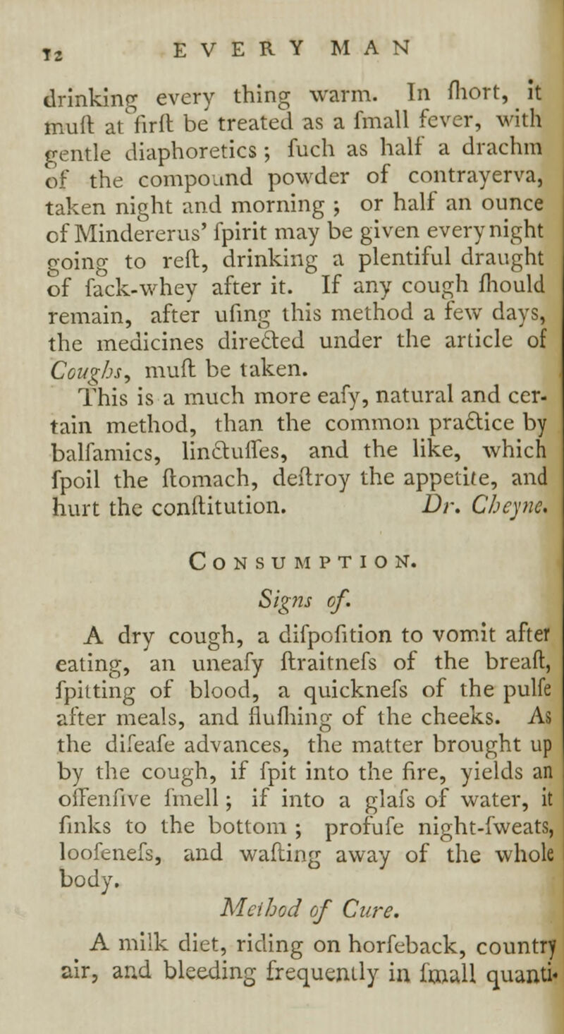 drinking every thing warm. In fhort, it muft at firft be treated as a fmall fever, with gentle diaphoretics ; fuch as half a drachm of the compound powder of contrayerva, taken night and morning j or half an ounce of Mindererus' fpirit may be given every night going to reft, drinking a plentiful draught of fack-whey after it. If any cough fliould remain, after ufing this method a few days, the medicines directed under the article of Coughs, muft be taken. This is a much more eafy, natural and cer- tain method, than the common practice by balfamics, lin&ufles, and the like, which fpoil the ftomach, deftroy the appetite, and hurt the conftitution. Dr. Cheync. Consumption. Signs of. A dry cough, a difpofition to vomit after eating, an uneafy ftraitnefs of the breaft, fpitting of blood, a quicknefs of the pulfe after meals, and flufhing of the cheeks. As the diieafe advances, the matter brought up by the cough, if fpit into the fire, yields an offenfive i'mell; if into a glafs of water, it finks to the bottom ; profufe night-fweats, loofenefs, and wafting away of the whole body. Method of Cure. A milk diet, riding on horfeback, country air, and bleeding frequently in imall quanti«