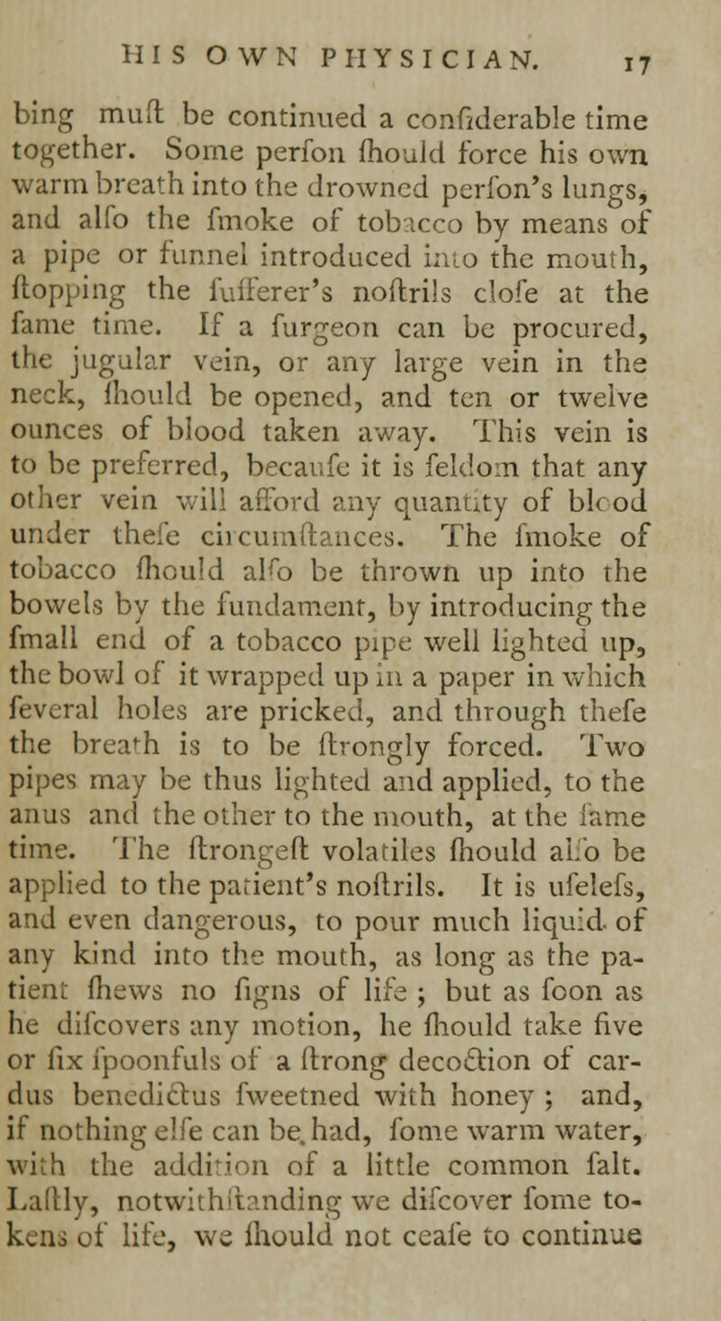 bing mud be continued a confiderable time together. Some perfon mould force his own warm breath into the drowned perfon's lungs, and alfo the fmoke of tobacco by means of a pipe or funnel introduced into the mouth, {topping the fufferer's noftrils clofe at the fame time. If a furgeon can be procured, the jugular vein, or any large vein in the neck, mould be opened, and ten or twelve ounces of blood taken away. This vein is to be preferred, becaufe it is feldom that any other vein will afford any quantity of bh od under thefe ciicumftances. The fmoke of tobacco mould aKo be thrown up into the bowels by the fundament, by introducing the fmall end of a tobacco pipe well lighted up, the bowl of it wrapped up in a paper in which feveral holes are pricked, and through thefe the breach is to be flrongly forced. Two pipes may be thus lighted and applied, to the anus and the other to the mouth, at the lame time. The ftrongeft volatiles mould alio be applied to the patient's noftrils. It is ufelefs, and even dangerous, to pour much liquid- of any kind into the mouth, as long as the pa- tient (hews no figns of life ; but as foon as he difcovers any motion, he fhould take five or fix fpoonfuls of a ftrong decoction of car- dus bencdi&us fweetned with honey ; and, if nothing elfe can be. had, fome warm water, with the addition of a little common fait. Laftly, notwithilanding we difcover fome to- kens of life, we fhould not ceafe to continue