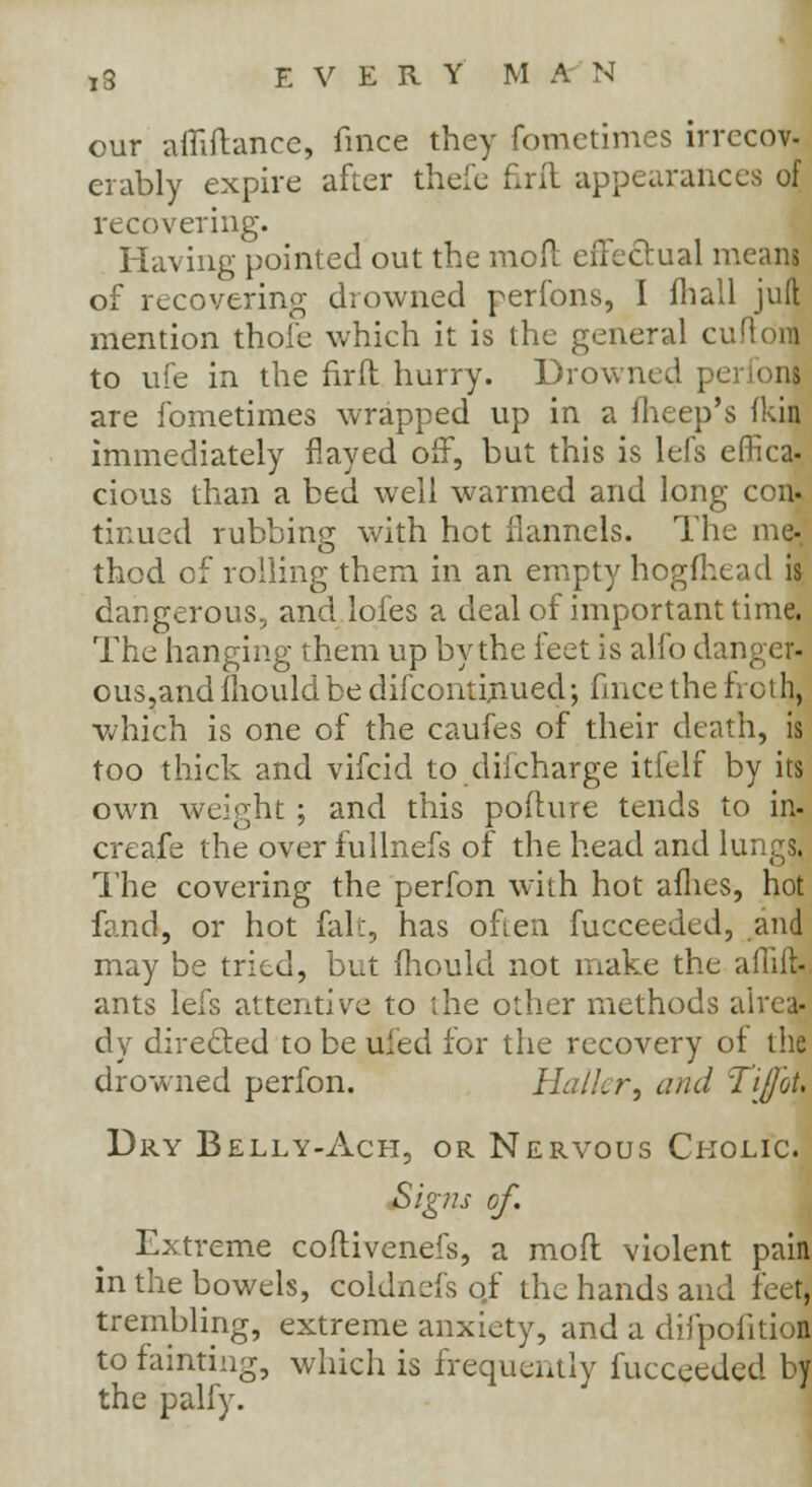 TS EVERY M A N our afiiftance, fmce they fometimes irrecov- erably expire after thefe firft appearances of recovering. Having pointed out the moil effectual menus of recovering drowned perfons, I fhall juft mention thoi'e which it is the general cuftdiB to ufe in the firft hurry. Drowned pe: onl are fometimes wrapped up in a fheep's fkii immediately flayed off, but this is lefs effica- cious than a bed well warmed and long con- tinued rubbing with hot flannels. The me-, thod of rolling them in an empty hogfhead is dangerous, and lofes a deal of important time. The hanging them up by the feet is alfo danger^ ous,and mould be difcontiriued; fmce the froth, which is one of the caufes of their death, is too thick and vifcid to diicharge itfelf by its own weight ; and this pofture tends to in- creafe the over fullnefs of the head and lungs. The covering the perfon with hot allies, hot fand, or hot fak, has often fucceeded, and may be tried, but mould not make the afliil ants lefs attentive to the other methods alrea- dy directed to be ufed for the recovery of the drowned perfon. Hall, r, and 'T'ijot. Dry Belly-Ach, or Nervous Ckolic. Signs of. Extreme coftivenefs, a mod violent pain in the bowels, coldnefs of the hands and feet, trembling, extreme anxiety, and a difpofition to fainting, which is frequently fucceeded by the palfy.