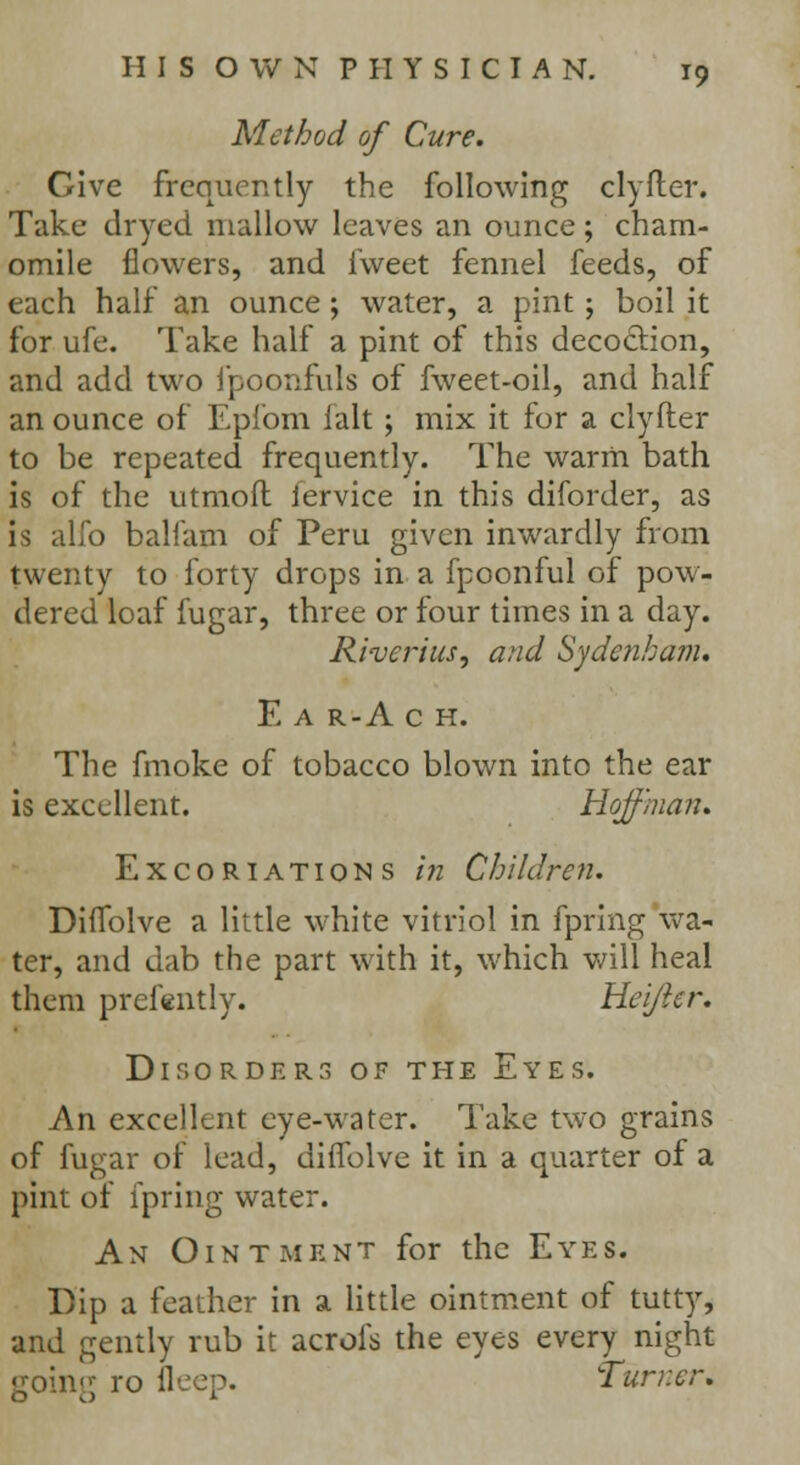 Method of Cure. Give frequently the following clyfler. Take dryed mallow leaves an ounce; cham- omile flowers, and fweet fennel feeds, of each half an ounce ; water, a pint ; boil it for ufe. Take half a pint of this decoction, and add two fpoonfuls of fweet-oil, and half an ounce of Epibm ialt ; mix it for a clyfter to be repeated frequently. The warm bath is of the utmofl: lervice in this diforder, as is alfo balfam of Peru given inwardly from twenty to forty drops in a fpoonful of pow- dered loaf fugar, three or four times in a day. Riveriusj and Sydenham. E a r-A c H. The fmoke of tobacco blown into the ear is excellent. Hoffman. Excoriations in Chi Id re n. Diflblve a little white vitriol in fpring wa- ter, and dab the part with it, which will heal them prefently. Hei/ier. Disorders of the Eyes. An excellent eye-water. Take two grains of fugar of lead, diffolve it in a quarter of a pint of fpring water. An Ointment for the Eyes. Dip a feather in a little ointment of tutty, and gently rub it acrofs the eyes every night going ro deep. Turner,