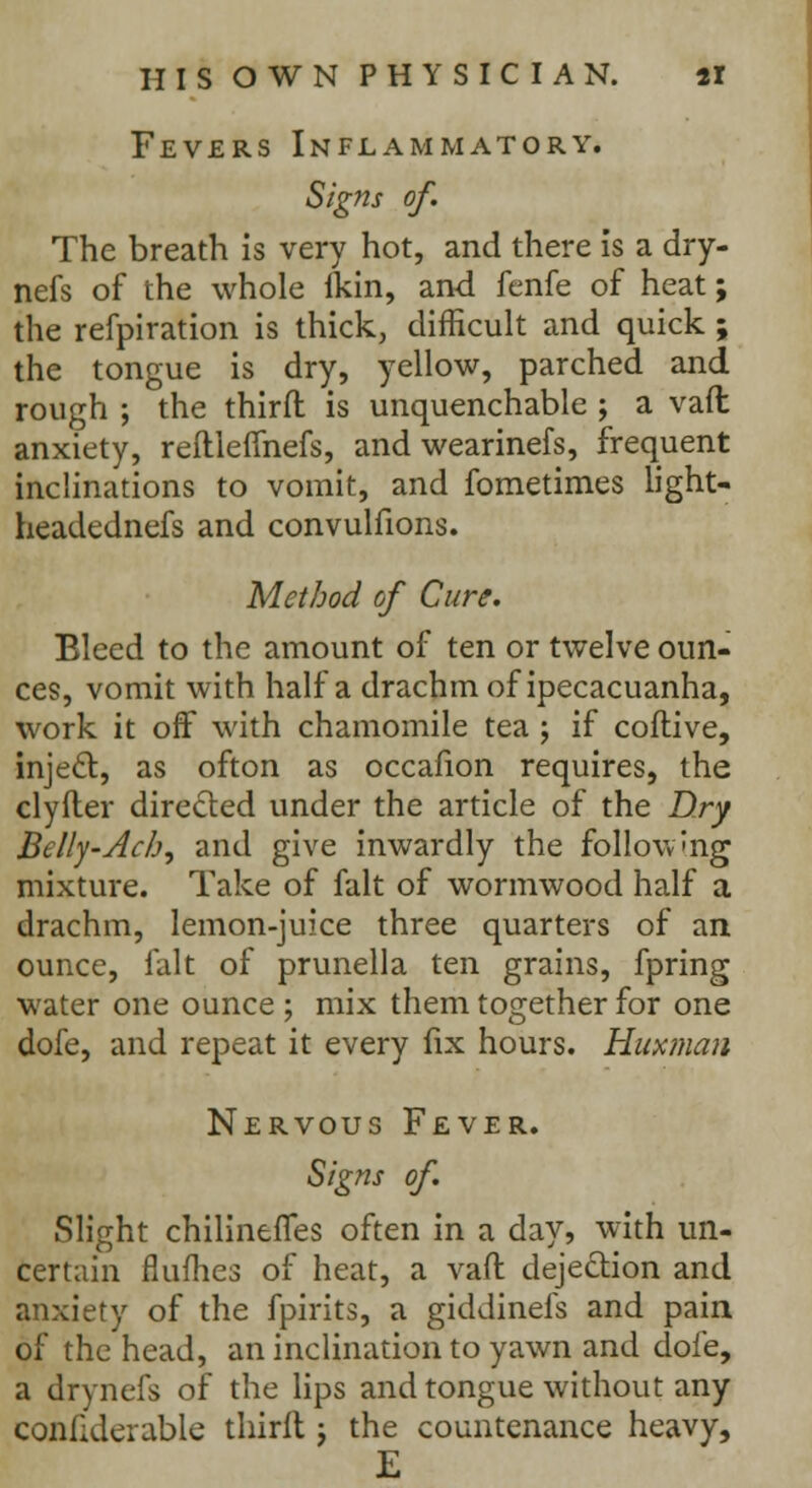 Fevers Inflammatory. Signs of. The breath is very hot, and there is a dry- nefs of the whole fkin, and fenfe of heat; the refpiration is thick, difficult and quick ; the tongue is dry, yellow, parched and rough ; the third is unquenchable ; a vaft anxiety, reftleflhefs, and wearinefs, frequent inclinations to vomit, and fometimes light- headednefs and convulfions. Method of Cure. Bleed to the amount of ten or twelve oun- ces, vomit with half a drachm of ipecacuanha, work it off with chamomile tea ; if coflive, inject, as ofton as occafion requires, the clyfter directed under the article of the Dry Belly-Ach, and give inwardly the following mixture. Take of fait of wormwood half a drachm, lemon-juice three quarters of an ounce, fait of prunella ten grains, fpring water one ounce ; mix them together for one dofe, and repeat it every fix hours. Huxman Nervous Fever. Signs of. Slight chilineflfes often in a day, with un- certain flumes of heat, a vaft deje&ion and anxiety of the fpirits, a giddinefs and pain of the head, an inclination to yawn and dole, a drynefs of the lips and tongue without any confiderable thirft j the countenance heavy, E