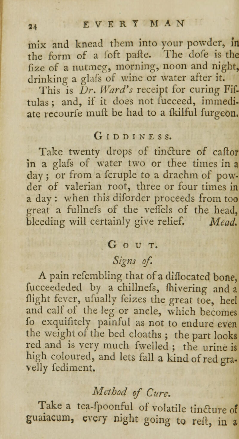 mix and knead them into your powder, in the form of a .'oft parte. The dofe is the fize of a nutmeg, morning, noon and night, drinking a glafs of wine or water after it. This is Dr. Ward's receipt for curing Fif- tulas; and, if it does not fucceed, immedi- ate rccourfe muft be had to a fkilful furgeon. Giddiness. Take twenty drops of tincture of caftor in a glafs of water two or thee times in a day; or from a fcruple to a drachm of pow- der of valerian root, three or four times in a day : when this diforder proceeds from too great a fullnefs of the veflels of the head, bleeding will certainly give relief. Mead, Gout. Signs of A pain refembling that of a diflocated bone, fucceededed by a chillnefs, Ihivering and a flight fever, ufually feizes the great toe, heel and calf of the leg or ancle, which becomes fo exquifitely painful as not to endure even the weight of the bed cloaths ; the part looks red and is very much fwelled ; the urine is high coloured, and lets fall a kind of red gra- velly fediment. Method of Cure. Take a tea-fpoonful of volatile tin&ure of guaiacum, every night going to reit, in a