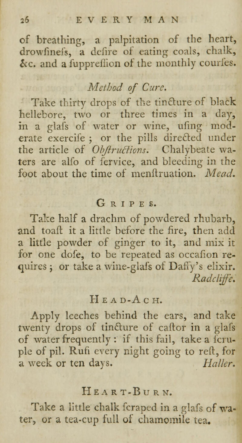 of breathing, a palpitation of the heart, drowfinefs, a defire of eating coals, chalk, &c. and a fupprefiion of the monthly couries. Method of Cure. Take thirty drops of the tin&ure of black hellebore, two or three times in a clay, in a glafs of water or wine, ufing mod- erate exercife ; or the pills directed under the article of Obftruclions. Chalybeate wa- ters are alfo of fervice, and bleeding in the foot about the time of menflruation. Mead. Gripes. Take half a drachm of powdered rhubarb, and toaft it a little before the fire, then add a little powder of ginger to it, and mix it for one dofe, to be repeated as occafion re- quires \ or take a wine-giafs of Daffy's elixir. Radcliffe. Head-Ach. Apply leeches behind the ears, and take twenty drops of tindlure of caftor in a glafs of water frequently : if this fail, take a icru- ple of pil. Rufi every night going to reft, for a week or ten days. Haller. H E A R T - B U R N. Take a little chalk fcraped in a glafs of wa- ter, or a tea-cup full of chamomile tea.