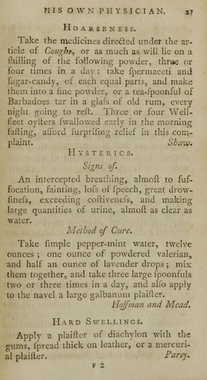 Hoarseness. Take the medicines directed under the ar- ticle of Coughs^ or as much as will lie on a fhilling of the following powder, three or four times in a day : take fpermaceti and fugar-candy, of each equal parts, and make them into a fine powder, or a tea-ipoonful of Barbadoes tar in a glafs of old rum, every night going to reft. Three or four Well- fleet oyIters fwallowed early in the morning failing, afford furprifmg relief in this com- plaint. Shaw. Hysterics. Signs of. An intercepted breathing, almoft to fuf- focation, fainting, lofs of fpeech, great drow- finefs, exceeding coftivenefs, and making large quantities of urine, almofl as clear as water. Method of Cure. Take fimple pepper-mint water, twelve ounces ; one ounce of powdered valerian, and half an ounce of lavender drops; mix them together, and take three large fpoonfuls two or three times in a day, and alib apply to the navel a large galbanum p'aifler. Hoffman and Mead. Hard Swellings. Apply a plaifter of diachylon with the gums, fpread thick on leather, or a mercuri- al plaifter. Parey. F 2