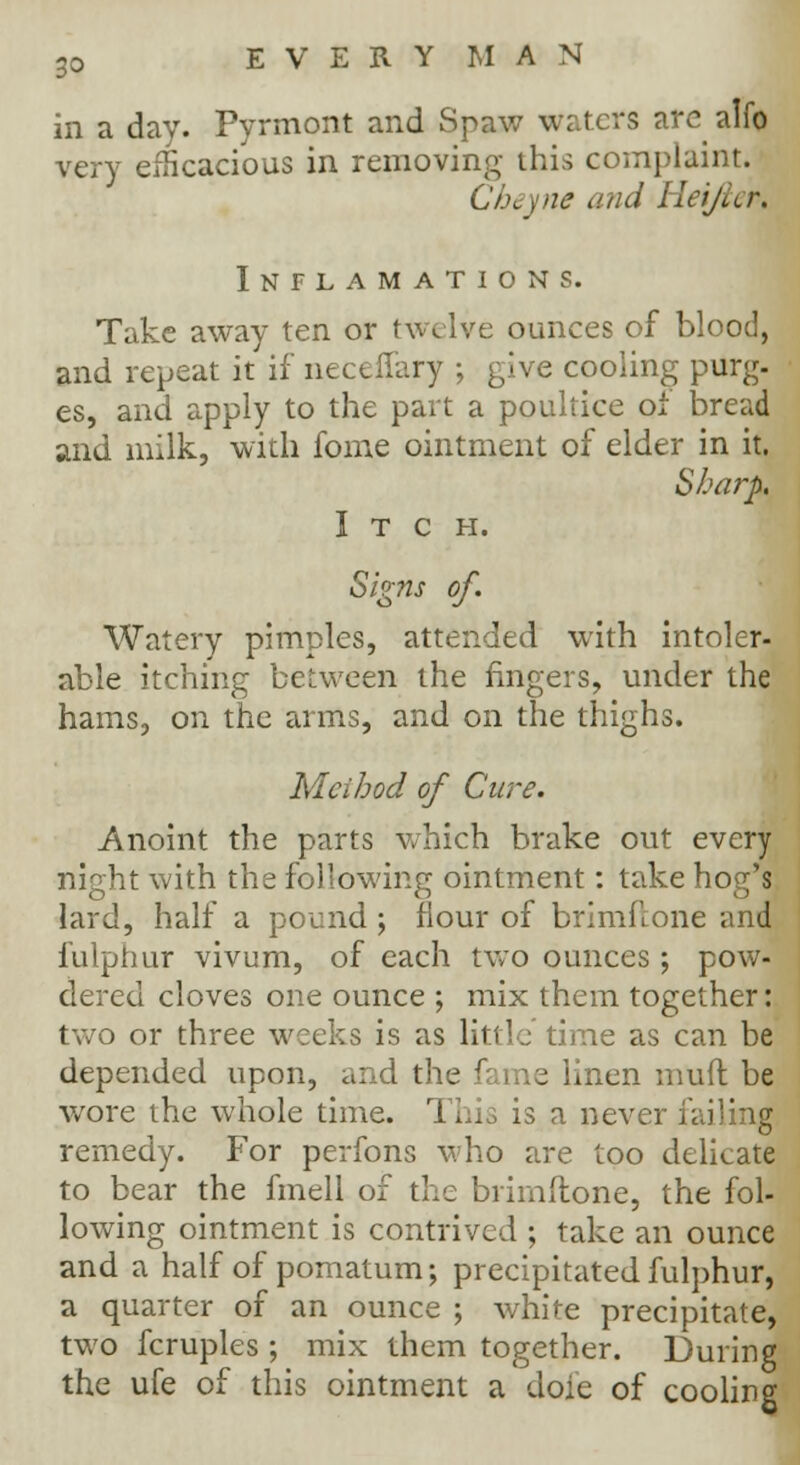 in a day. Pyrmont and Spaw waters arc alfo very efficacious in removing this complaint. Cheyne and Hei/ter. Inflamations. Take away ten or twelve ounces of blood, and repeat it if neceffary ; give cooling purg- es, and apply to the part a poultice ot bread and milk, with fome ointment of elder in it. Sharp. Itch. Signs of. Watery pimples, attended with intoler- able itching between the fingers, under the hams, on the arms, and on the thighs. Method of Cure. Anoint the parts which brake out every night with the following ointment: take hog's lard, half a pound; flour of brimflone and fulphur vivum, of each two ounces ; pow- dered cloves one ounce ; mix them together: two or three weeks is as little time as can be depended upon, and the fame linen mud be wore the whole time. This is a never failing remedy. For perfons who are too delicate to bear the fmell of the brimftone, the fol- lowing ointment is contrived ; take an ounce and a half of pomatum; precipitated fulphur, a quarter of an ounce ; white precipitate, two fcruples ; mix them together. During the ufe of this ointment a dole of cooling