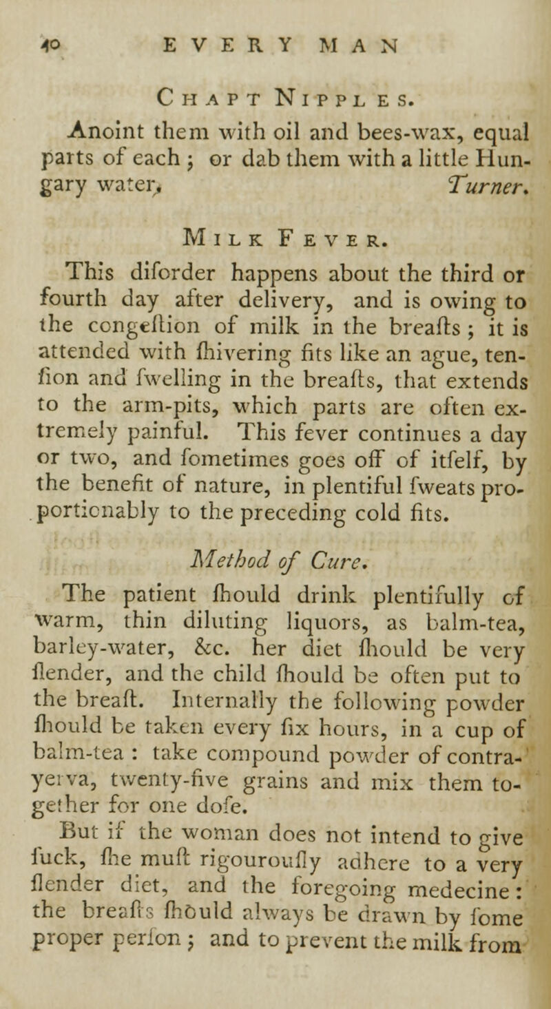 Chapt Nippl es. Anoint them with oil and bees-wax, equal parts of each j or dab them with a little Hun- gary water, Turner. Milk Fever. This diforder happens about the third or fourth day after delivery, and is owing to the congeflion of milk in the breads ; it is attended with fhivering fits like an ague, ten- sion and fuelling in the breafls, that extends to the arm-pits, which parts are often ex- tremely painful. This fever continues a day or two, and fometimes goes off of itfelf, by the benefit of nature, in plentiful fweats pro- portionally to the preceding cold fits. Method of Cure. The patient mould drink plentifully of warm, thin diluting liquors, as balm-tea, barley-water, &c. her diet mould be very ilender, and the child mould be often put to the bread. Internally the following powder mould be taken every fix hours, in a cup of balm-tea : take compound powder of contra-' yei va, twenty-five grains and mix them to- gether for one dofe. But if the woman does not intend to give fuck, flie rauft rigouroufly adhere to a very Ilender diet, and the foregoing medecine: the brfeafts mould always be drawn by fome proper perion ; and to prevent the milk from