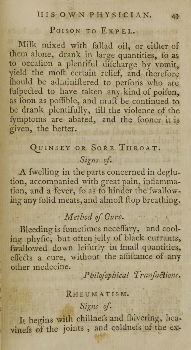 Poison to Exp el. Milk mixed with fallad oil, or either of them alone, drank in large quantities, fo as to occafion a plentiful difcharge by vomit, yield the moft certain relief, and therefore fhould be ad;ainiflered to perfons who are fufpeclied to have taken any kind of poifon, as loon as pomble, and muft be continued to be drank plentifully, till the violence of the fymptoms are abated, and the fooner it is given, the better. CKjinsey or Sore Throat. Signs of. A fwelling in the parts concerned in deglu- tion, accompanied with great pain, inflamma- tion, and a fever, fo as to hinder the fwallow- ing any folid meats, and almofl ilop breathing. Method of Cure. Bleeding is fometimes necenary, and cool- ing phyfic, but often jelly of black currants, fwallowed down leifurly in fmall quantities, effects a cure, without the ailiftance of any other medecine. Philofophical Tranfaclions. Rheumatism. Signs of. It begins with chillnefs and mivering, hca- vinefs of the joints , and coldnefs of the ex-