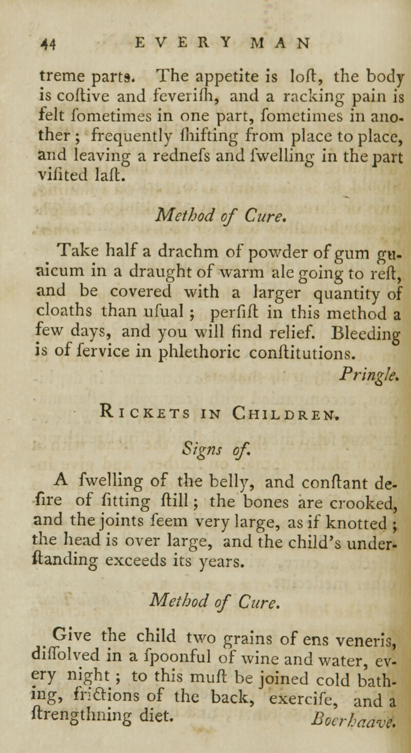 treme parts. The appetite is loft, the body is coftive and fever ifh, and a racking pain is felt fometimes in one part, fometimes in ano- ther ; frequently fluffing from place to place, and leaving a rednefs and {welling in the part vifited laft. Method of Cure. Take half a drachm of powder of gum gu- aicum in a draught of warm ale going to reft, and be covered with a larger quantity of cloaths than ufual ; perfift in this method a few days, and you will find relief. Bleeding is of fervice in phlethoric conftitutions. Pringle. Rickets in Children. Signs of. A fwelling of the belly, and conftant de- fire of fitting ftill; the bones are crooked, and the joints feem very large, as if knotted ; the head is over large, and the child's under- ftanding exceeds its years. Method of Cure. _ Give the child two grains of ens veneris, diffolved in a fpoonful of wine and water, ev- ery night; to this muft be joined cold bath- ing, fri&ions of the back, exercife, and a ftrengthning diet. Boerhaavt.