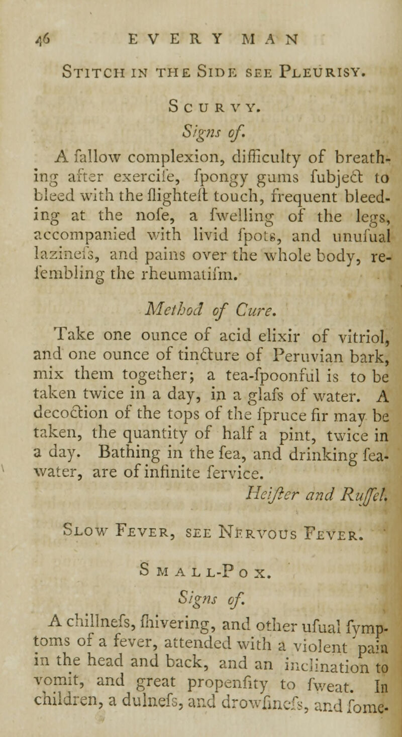 Stitch in the Side see Pleurisy. Scurvy. Signs of. A fallow complexion, difficulty of breath- ing after exercii'e, fpongy gums fubjecl to bleed with the flighted touch, frequent bleed- ing at the nofe, a fwelling of the legs, accompanied with livid fpots, and unufual lazineis, and pains over the whole body, re- jfembling the rheumatifm. Method of Cure. Take one ounce of acid elixir of vitriol, and one ounce of tinclure of Peruvian bark, mix them together; a tea-fpoonful is to be taken twice in a day, in a glafs of water. A decoction of the tops of the fpruce fir may be taken, the quantity of half a pint, twice in a day. Bathing in the fea, and drinking fea- water, are of infinite fervice. lieifier and Ruffe!. Slow Fever, see Nervous Fever. s m a l l-p o x. Signs of. A chillnefs, fhivering, and other ufual fvmp- toms of a fever, attended with a violent pais in the head and back, and an inclination to vomit, and great propenfity to fweat. In children, a dulnefs, and drowfincfs, and fome-