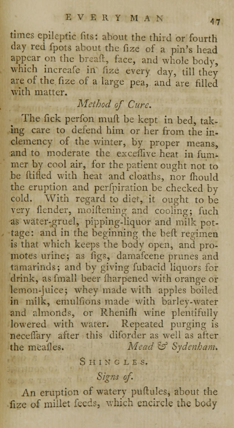 times epileptic fits: about the third or fourth day red fpots about the fize of a pin's head appear on the breaft, face, and whole body, which increafe in fize every day, till they are of the. fize of a large pea, and are filled with matter. Method of Cure. The fick perfon muft be kept in bed, tak- ing care to defend him or her from the in- clemency of the winter, by proper means, and to moderate the exceilive heat in fum- mer by cool air, for the patient ought not to be (lined with heat and cloaths, nor mould the eruption and perforation be checked by cold. With regard to diet, it ought to be very flender, moiftening and cooling; fuch as water-gruel, pipping-liquor and milk pot- tage: and in the beginning the bed regimen is that which keeps the body open, and pro- motes urine; as figs, damafcene prunes and tamarinds; and by giving fubacid liquors for drink, as fmall beer inarpened with orange or lemon-juice; whey made with apples boiled in milk, emulfions made with barley-water and almonds, or Rhenifh wine plentifully lowered with water. Repeated purging is neceffary after this diforder as well as after the mealies. Mead & Sydenham. Shingles. Signs of. An eruption of watery puflules, about the fize of millet feeds, which encircle the body