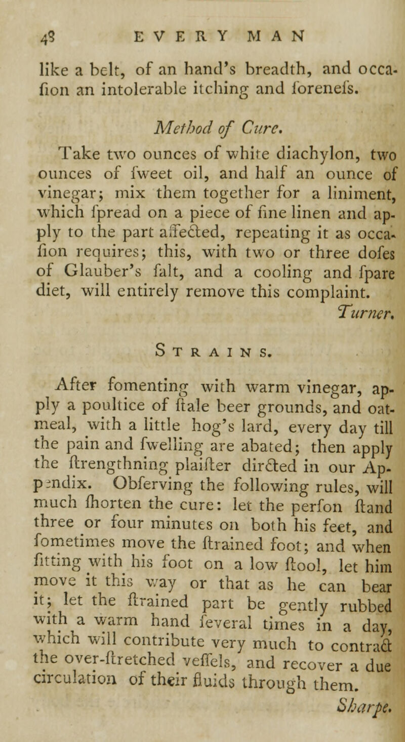 like a belt, of an hand's breadth, and occa- sion an intolerable itching and forenefs. Method of Cure. Take two ounces of white diachylon, two ounces of fweet oil, and half an ounce of vinegar; mix them together for a liniment, which fpread on a piece of fine linen and ap- ply to the part alfedted, repeating it as occa- fion requires; this, with two or three dofes of Glauber's fait, and a cooling and fpare diet, will entirely remove this complaint. Turner. Strain s. After fomenting with warm vinegar, ap- ply a poultice of ftale beer grounds, and oat- meal, with a little hog's lard, every day till the pain and fwelling are abated; then apply the flrengthning plaifler dirfted in our Ap- pendix. Obferving the following rules, will much fhorten the cure: let the perfon ftand three or four minutes on both his feet, and fometimes move the {trained foot; and when fitting with his foot on a low ftool, let him move it this way or that as he can bear it; let the {trained part be gently rubbed with a warm hand feveral times in a day, which will contribute very much to contract the over-ftretched velTels, and recover a due circulation of their fluids through them. Sharpe.